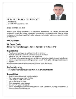 EL SAEED SABRY EL SADANY
- 0509114565
- elsaeedsabry61@yahoo.com
Career Summary and Goal
Overall 2+ years working experience in UAE; exposure in Retail Fashion, Sale Executive and Senior Staff.
Confident and versatile and possess proficiency in communication and motivational skills. I have the ability to
meet goals and objectives. I would like to further and enrich my knowledge and sharpen my skills in a highly
reputed company.
Work Experience:
AA Grand Oasis
*I Worked as reservation agent :-(from 17of july 2011 till 30of june 2012
Responsibilities
• File all passport copies per day and hand it over to the concierge
• Work with computer and scanner to send all the necessary information
• Maintain an up to date knowledge of the hotel and services
• Prioritize and perform accordingly to ensure that data’s are handled immediately with speed and efficiency
• Maintain a systematic and organized filing system and regularly check, update and reorganize cabinets when
required.
Supportfront office colleagues attending to Russian Speaking guests when required
Reefoasis Bluebay
* I worked as reservation supervisor (from 01.07.2012 till21.05.2013)
Responsibilities
• Replacing reservation manager during his vacations
• Attend to guests on check in and check out
• Check all posted bills to guests folios
• Sort out small issues for guests
• Timely attendance to guests requests
• Ensure smooth operation at Reception
• Provide fast and high services while working in special events ( gala dinners, weddings, anniversaries… )
• Recommendideastoimprovethe services
 