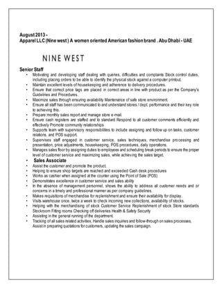 August2013 -
ApparelLLC(Nine west) A women oriented American fashionbrand .Abu Dhabi - UAE
Senior Staff
• Motivating and developing staff dealing with queries, difficulties and complaints Stock control duties,
including placing orders to be able to identify the physical stock against a computer printout.
• Maintain excellent levels of housekeeping and adherence to delivery procedures.
• Ensure that correct price tags are placed in correct areas in line with product as per the Company's
Guidelines and Procedures.
• Maximize sales through ensuring availability Maintenance of safe store environment.
• Ensure all staff has been communicated to and understand stores / dept. performance and their key role
to achieving this.
• Prepare monthly sales report and manage store e-mail.
• Ensure cash registers are staffed and to standard Respond to all customer comments efficiently and
effectively Promote community relationships
• Supports team with supervisory responsibilities to include assigning and follow up on tasks, customer
relations, and POS support.
• Supervises staff engaged in customer service, sales techniques, merchandise processing and
presentation, price adjustments, housekeeping, POS procedures, daily operations.
• Manages sales floor by assigning duties to employees and scheduling break periods to ensure the proper
level of customer service and maximizing sales, while achieving the sales target.
• Sales Associate
• Assist the customer and promote the product.
• Helping to ensure shop targets are reached and exceeded Cash desk procedures
• Works as cashier when assigned at the counter using the Point of Sale (POS)
• Demonstrates excellence in customer service and sales ability
• In the absence of management personnel, shows the ability to address all customer needs and or
concerns in a timely and professional manner as per company guidelines.
• Makes requisitions of merchandise for replenishment and ensure their availability for display.
• Visits warehouse once, twice a week to check incoming new collections, availability of stocks.
• Helping with the merchandising of stock Customer Service Replenishment of stock Store standards
Stockroom Fitting rooms Checking off deliveries Health & Safety Security
• Assisting in the general running of the department.
• Tracking of all sales related activities, Handle sales inquiries and follow-through on sales processes,
Assistin preparing quotations for customers, updating the sales campaign.
 