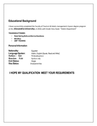 Educational Background
I Have successfully completed the Faculty of Tourism & Hotels management 4 years degree program
at the (AlexandriaUniversity), In 2010, with Grade Very Good. “Hotels Department”
TRAININGSATTENDED:
• Retail Selling SkillsandServiceExcellence
• MSOffice
• AMP TRAINING
PersonalInformation
Nationality: Egyptian
Language Spoken: Arabic, English (Speak, Read and Write)
Italian : fair Written&spoken
Russian Fair Spoken only
Civil Status: Single
Visa Status: EmploymentVisa
I HOPE MY QUALIFICATION MEET YOUR REQUIREMENTS
 