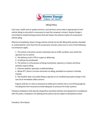  
Idling	
  Policy	
  
Fuel	
  costs,	
  health	
  and	
  air	
  quality	
  concerns,	
  and	
  common	
  sense	
  make	
  it	
  appropriate	
  to	
  limit	
  
vehicle	
  idling	
  to	
  only	
  which	
  is	
  necessary	
  to	
  meet	
  the	
  company’s	
  mission.	
  Keyser	
  Energy	
  is	
  
committed	
  to	
  implementing	
  practices	
  that	
  will	
  reduce	
  the	
  adverse	
  impact	
  of	
  unnecessary	
  
vehicle	
  idling.	
  	
  
Effective	
  immediately,	
  Keyser	
  Energy	
  vehicles	
  should	
  not	
  be	
  left	
  idling	
  while	
  parked,	
  attended	
  
or	
  unattended	
  for	
  more	
  than	
  five	
  (5)	
  consecutive	
  minutes	
  unless	
  one	
  or	
  more	
  of	
  the	
  following	
  
circumstances	
  apply:	
  
1. The	
  vehicle	
  is	
  forced	
  to	
  remain	
  motionless	
  due	
  to	
  traffic	
  condition	
  over	
  which	
  the	
  
operator	
  has	
  no	
  control.	
  	
  
2. The	
  delivery	
  truck’s	
  PTO	
  is	
  in	
  gear	
  or	
  delivering.	
  
3. To	
  defrost	
  the	
  windshield.	
  
4. The	
  vehicle	
  is	
  in	
  the	
  process	
  of	
  being	
  maintained,	
  repaired,	
  or	
  tested,	
  and	
  those	
  
activities	
  require	
  idling.	
  	
  
5. Extreme	
  weather	
  operation	
  as	
  defined	
  below:	
  
a. Below	
  0*F,	
  there	
  is	
  no	
  time	
  restriction	
  on	
  idling,	
  provided	
  no	
  nuisance	
  is	
  thereby	
  
created.	
  	
  
b. Hot	
  weather	
  does	
  not	
  justify	
  idling	
  to	
  operate	
  an	
  air-­‐conditioning	
  system	
  except	
  in	
  the	
  
case	
  of	
  an	
  immediate	
  safety	
  concern.	
  
Engines	
  shall	
  be	
  run	
  only	
  as	
  necessary	
  to	
  safely	
  pull	
  a	
  vehicle	
  into	
  or	
  out	
  of	
  the	
  garage	
  by,	
  
including	
  the	
  time	
  necessary	
  to	
  build	
  adequate	
  air	
  pressure	
  for	
  brake	
  systems.	
  
Company	
  employees	
  shall	
  operate	
  all	
  gasoline	
  and	
  diesel	
  vehicles	
  and	
  equipment	
  in	
  compliance	
  
with	
  this	
  policy.	
  Employees	
  not	
  abiding	
  by	
  the	
  policy	
  may	
  be	
  subject	
  to	
  disciplinary	
  action.	
  	
  
	
  
President,	
  Chris	
  Keyser	
  
 