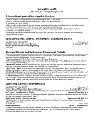 Li-Kai (Kevin) Chi 
831-402-7362 • kevinjipotw@gmail.com 
Software Development Internship Qualifications 
• Ability to write structural and diverse computer programs in Java, C, and Python. 
• Ability to construct complex website using Django, HTML, CSS, and Javascript. 
• Experienced with Linux system. 
• Ability to apply fundamentals of computer science, quantitative techniques, hypothesis testing and problem-solving 
methods, with potential to serve within software research, design, and testing roles. 
• Technical report writing, presentation as well as data collection and analysis abilities demonstrated in diverse 
coursework and associated projects. 
• Proficiency in written and spoken Chinese and English and capacity to use bilingual abilities in technical settings. 
Conversational in Spanish. 
Computer Science, Electrical and Computer Engineering Studies 
UNIVERSITY OF ROCHESTER Rochester, NY 
Bachelor of Science in Computer Science Anticipated May 2017 
Minor in Electrical and Computer Engineering 
• GPA 3.52 
Computer Science and Mathematics Courses and Projects 
• The Science of Data Structure; Introduction to C/C++ Programming; Logic Design; Multidimensional Calculus; Linear 
Algebra with Differential Equations; Discrete Mathematics. 
• Planned for Spring 2015: Artificial Intelligence and Computer Organization 
• URevents Project: Independently wrote a databased website using Django, HTML, CSS and Javascript that displays 
the upcoming events on campus. 
• Mastermind Project: Wrote a multiple class Java program that simulates the game Mastermind. Utilized the theory of 
possibility to eliminate impossible answers and return the final correct answer. 
• Word Count Project: Wrote a word count Java program using an array-based binary search tree with AVL balance 
abilities. Analyzed the structure of the tree based on the height, depth, and different ways to traverse the tree. 
• Hashing Table Project: Wrote a hash table Java program that stores and hashes the words in a text file. Used the hash 
table to analyze Shakespeare’s sonnets and find Elizabethan words. 
• Keyboard Project: Wrote a diad (two character) sequence scanning Java program to analyze and store different text 
files into graphs. Used maximum traversal computation of graphs to design an optimal keyboard for the analyzed text. 
• Traffic Light Project: Used MATLAB and LED board to design and simulate a traffic light system. 
Leadership, Activities, and Internships 
UNIVERSITY OF ROCHESTER Rochester, NY 
Chinese Student Association - Business Manager September 2014 - present 
• Organize and manage club’s budget, plan and execute events, and participate in major decision making discussions. 
Hall Council - Vice President of Finance September 2013 - May 2014 
• Managed the hall council’s account, purposed and allocated appropriate amount of budget for each event, and formed 
and lead committees to held successful events. 
Model United Nations - Business Manager September 2013 - May 2014 
• Held successful fundraiser, calculate appropriate budget for each event based on past spending, and participated in 
debates of current events 
JP MORGAN Taipei, Taiwan 
Marketing Assistant July 2011 - September 2011 
• Assisted in initiate and organize business meetings by arranging and preparing materials and documents needed, 
analyze event results by writing reviews and making excel data , and coordinate internal and external divisions 
communication by planning and arranging meetings. 
