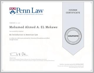 EDUCA
T
ION FOR EVE
R
YONE
CO
U
R
S
E
C E R T I F
I
C
A
TE
COURSE
CERTIFICATE
FEBRUARY 07, 2016
Mohamed Ahmed A. EL Mekawe
An Introduction to American Law
an online non-credit course authorized by University of Pennsylvania and offered
through Coursera
has successfully completed
Edward B. Rock
Saul A. Fox Distinguished Professor of Business Law, University of Pennsylvania Law School
Senior Advisor to the President and Provost and Director of Open Course Initiatives, University of Pennsylvania
Verify at coursera.org/verify/77EGXH5KTMDT
Coursera has confirmed the identity of this individual and
their participation in the course.
 