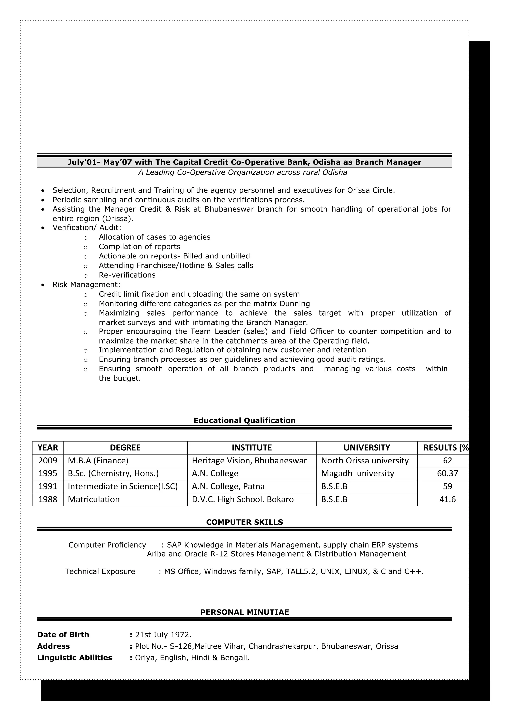 July’01- May’07 with The Capital Credit Co-Operative Bank, Odisha as Branch Manager
A Leading Co-Operative Organization across rural Odisha
• Selection, Recruitment and Training of the agency personnel and executives for Orissa Circle.
• Periodic sampling and continuous audits on the verifications process.
• Assisting the Manager Credit & Risk at Bhubaneswar branch for smooth handling of operational jobs for
entire region (Orissa).
• Verification/ Audit:
o Allocation of cases to agencies
o Compilation of reports
o Actionable on reports- Billed and unbilled
o Attending Franchisee/Hotline & Sales calls
o Re-verifications
• Risk Management:
o Credit limit fixation and uploading the same on system
o Monitoring different categories as per the matrix Dunning
o Maximizing sales performance to achieve the sales target with proper utilization of
market surveys and with intimating the Branch Manager.
o Proper encouraging the Team Leader (sales) and Field Officer to counter competition and to
maximize the market share in the catchments area of the Operating field.
o Implementation and Regulation of obtaining new customer and retention
o Ensuring branch processes as per guidelines and achieving good audit ratings.
o Ensuring smooth operation of all branch products and managing various costs within
the budget.
Educational Qualification
YEAR DEGREE INSTITUTE UNIVERSITY RESULTS (%)
2009 M.B.A (Finance) Heritage Vision, Bhubaneswar North Orissa university 62
1995 B.Sc. (Chemistry, Hons.) A.N. College Magadh university 60.37
1991 Intermediate in Science(I.SC) A.N. College, Patna B.S.E.B 59
1988 Matriculation D.V.C. High School. Bokaro B.S.E.B 41.6
COMPUTER SKILLS
Computer Proficiency : SAP Knowledge in Materials Management, supply chain ERP systems
Ariba and Oracle R-12 Stores Management & Distribution Management
Technical Exposure : MS Office, Windows family, SAP, TALL5.2, UNIX, LINUX, & C and C++.
PERSONAL MINUTIAE
Date of Birth : 21st July 1972.
Address : Plot No.- S-128,Maitree Vihar, Chandrashekarpur, Bhubaneswar, Orissa
Linguistic Abilities : Oriya, English, Hindi & Bengali.
 