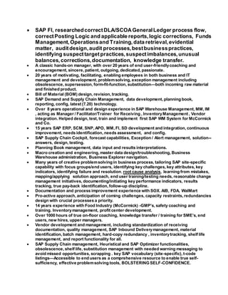  SAP FI, researchedcorrectDLA/SCOAGeneralLedger process flow,
correctPosting Logic and applicable reports,logic corrections, Funds
Management,Operationsand Training, data retrieval,evidential
matter, auditdesign,audit processes,bestbusinesspractices,
identifying suspecttargetpractices,suspectimbalances,unusual
balances, corrections,documentation, knowledge transfer.
 A classic hands-on manager, with over 20 years of end user-friendlycoaching and
encouragement, sincere, patient, outgoing, dedicated, passionate.
 20 years of motivating, facilitating, enabling employees in both business and IT
management and development, problemsolving, exception management including
obsolescence, supersession, form-fit-function, substitution—both incoming raw material
and finished product.
 Bill of Material (BOM) design, revision, tracking.
 SAP Demand and Supply Chain Management, data development, planning book,
reporting, config, latest (7.20) technology.
 Over 8 years operational and design experience in SAP Warehouse Management, MM, IM
, acting as Manager / Facilitator/Trainer for Receiving , InventoryManagement , Vendor
integration. Helped design, test, train and implement first SAP WM System for McCormick
and Co.
 15 years SAP ERP, SCM, SNP, APO, MM, FI, SD development and integration, continuous
improvement, needs identification, needs assessment, and config.
 SAP Supply Chain Cockpit, forecast capabilities, Exception / Alert management, solution--
answers, design, testing.
 Planning Book management, data input and results interpretations.
 Macro creation and engineering, master data design/troubleshooting, Business
Warehouse administration, Business Explorer navigation.
 Many years of creative problemsolving in business process, tailoring SAP site-specific
capability with focus groups/end users, identifying key challenges, key attributes, key
indicators, identifying failure and resolution, root cause analysis, learning from mistakes,
mapping/applying solution approach, end user training/testing needs, reasonable change
management initiatives, documenting/initiating key performance indicators, results
tracking, true pay-back identification, follow-up discipline.
 Documentation and process improvement experience with SOX. AIB, FDA, WalMart
 Pro-active approach, anticipation of coming challenges, capacity restraints, redundancies
design with crucial processes a priority.
 14 years experience with Food Industry (McCormick) -GMP’s, safety coaching and
training. Inventorymanagement, profit center development.
 Over 1000 hours of true on-floor coaching, knowledge transfer / training for SME’s, end
users, new hires, upper managers.
 Vendor development and management, including standardization of receiving
documentation, quality management, SAP Inbound Deliverymanagement, material
identification, batch management, hard-copy redundancy , inventorytracking, shelf life
management, and report functionality for all.
 SAP Supply Chain management, Heuristical and SAP Optimizer functionalities,
obsolescence, shelf life, substitution management with needed warning messaging to
avoid missed opportunities, scrapping . key SAP vocabulary (site-specific), t-code
listings—Accessible to end users as a comprehensive resource to enable true self-
sufficiency, effective problemsolving tools, BOLSTERING SELF-CONFIDENCE.
 