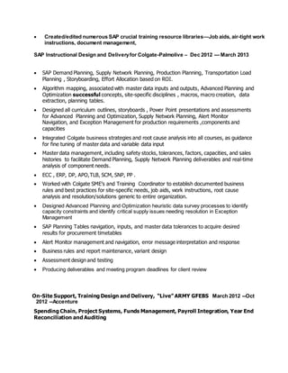  Created/edited numerous SAP crucial training resource libraries—Job aids, air-tight work
instructions, document management,
SAP Instructional Design and Deliveryfor Colgate-Palmolive – Dec 2012 --- March 2013
 SAP Demand Planning, Supply Network Planning, Production Planning, Transportation Load
Planning , Storyboarding, Effort Allocation based on ROI.
 Algorithm mapping, associated with master data inputs and outputs, Advanced Planning and
Optimization successful concepts, site-specific disciplines , macros, macro creation, data
extraction, planning tables.
 Designed all curriculum outlines, storyboards , Power Point presentations and assessments
for Advanced Planning and Optimization, Supply Network Planning, Alert Monitor
Navigation, and Exception Management for production requirements ,components and
capacities
 Integrated Colgate business strategies and root cause analysis into all courses, as guidance
for fine tuning of master data and variable data input
 Master data management, including safety stocks, tolerances, factors, capacities, and sales
histories to facilitate Demand Planning, Supply Network Planning deliverables and real-time
analysis of component needs.
 ECC , ERP, DP, APO,TLB, SCM, SNP, PP .
 Worked with Colgate SME’s and Training Coordinator to establish documented business
rules and best practices for site-specific needs, job aids, work instructions, root cause
analysis and resolution/solutions generic to entire organization.
 Designed Advanced Planning and Optimization heuristic data survey processes to identify
capacity constraints and identify critical supply issues needing resolution in Exception
Management
 SAP Planning Tables navigation, inputs, and master data tolerances to acquire desired
results for procurement timetables
 Alert Monitor management and navigation, error message interpretation and response
 Business rules and report maintenance, variant design
 Assessment design and testing
 Producing deliverables and meeting program deadlines for client review
On-Site Support, Training Design and Delivery, “Live” ARMY GFEBS March 2012 --Oct
2012 --Accenture
Spending Chain, Project Systems, Funds Management, Payroll Integration, Year End
Reconciliation and Auditing
 