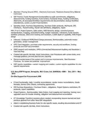  Aberdeen Proving Ground ATEC , Electronic Command, Redstone Arsenal Army Material
Command
 SAP Finance, Funds Management functionalities to audit commitments, obligations,
disbursements, funding transfers, Fund Centers, Functional Areas, Funding Certification,
Allotments, all associated Workflow requirements and documentation, backup Workflow
redundancies, Levels 2,3,and 4 fund transfers
 Spending Chain, Purchase Requisitioning, Purchase Order protocols, HR/Payroll, SPS
Interfaces, Payroll funding, Payroll role definitions, obligations, report
MM / P to P, Project Systems, Sales orders, WBS hierarchy design, numerical process
standardization, mapping, associated funding, budget restriction, milestones, funds transfer,
workflow protocols, IDOC error tracking and resolution, CJ20N depth of capability, WBS Project
design
 Inbound / Outbound MIPR/Direct Charge processes, Reimbursables, automatic invoice
generation, vendor management
 GPC Card integration, purchase order requirements, security and workflows, funding
protocols and SOP documentation
 IDOC research and resolution, UMD’s (Unmatched Disbursement Auditing and Resolution )
Year End Prep
 Created site-specific Job Aids, Work Instructions, User Procedures with screen shots, error
message guidance, pre-and post-Go-Live coaching
 Recommended areas of the system and/ or process improvements, Best Business
Practices, for review and potential improvement
 SAP reports capabilities—variant mapping and creation, custom reports capabilities for site-
specific requirements
U.S. Navy ERP Program, Annapolis, Md / Crane, Ind. (NAVSEA)—IBM-- Dec. 2011 – Mar.
2012
On-Site Support for Procurement, MM
 P-Card functionality, daily / monthly reconciliations, vendor invoice reconciliations, Goods
Receipts, Service Entry Sheets, contracting agreements
 MM Purchase Requisitions / Purchase Orders , obligations, Project Systems restrictions, PS
protocols, report capabilities
 Project Systems , Reimbursables, Sales Orders, fund mapping and reporting, training new /
upgraded users for trouble shooting, obligation and disbursement reconciliation
 KT (Knowledge Transfers) sessions where needed, incorporating lessons learned and best
practices gleaned from other Navy ERP integrations
 Aided in establishing Business Rules for site-specific needs, resulting documentation and KT
 Created site-specific Job Aids, Work Instructions
 