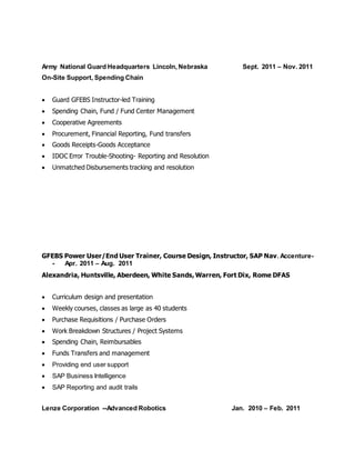 Army National Guard Headquarters Lincoln, Nebraska Sept. 2011 – Nov. 2011
On-Site Support, Spending Chain
 Guard GFEBS Instructor-led Training
 Spending Chain, Fund / Fund Center Management
 Cooperative Agreements
 Procurement, Financial Reporting, Fund transfers
 Goods Receipts-Goods Acceptance
 IDOC Error Trouble-Shooting- Reporting and Resolution
 Unmatched Disbursements tracking and resolution
GFEBS Power User/End User Trainer, Course Design, Instructor, SAP Nav. Accenture-
- Apr. 2011 – Aug. 2011
Alexandria, Huntsville, Aberdeen, White Sands, Warren, Fort Dix, Rome DFAS
 Curriculum design and presentation
 Weekly courses, classes as large as 40 students
 Purchase Requisitions / Purchase Orders
 Work Breakdown Structures / Project Systems
 Spending Chain, Reimbursables
 Funds Transfers and management
 Providing end user support
 SAP Business Intelligence
 SAP Reporting and audit trails
Lenze Corporation --Advanced Robotics Jan. 2010 – Feb. 2011
 