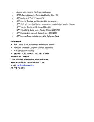  Access point mapping, hardware maintenance
 CP McCormick Award for Exceptional Leadership, 1996
 SAP Design and Testing Team—2001
 SAP Remote Tracking and Handling Unit Management
 SAP Shelf Life reporting / design, obsolescence, substitution, location /storage
 SAP Training Design and Delivery, 2001-2006
 SAP Operational Super User / Trouble Shooter 2001-2006
 SAP Process Improvement, Streamlining—2001-2006
 SAP Process Documentation, Job Aids, Sarbanes-Oxley
EDUCATION
 York College of Pa., Bachelors in International Studies
 Additional courses in Computer Science, engineering
 APICS Production Planning
 SECURITY CLEARANCE—SECRET Current
Address and Contacts
Dave Robinson c/o Supply Chain Efficiencies
2109 Whiteford Rd. Whiteford, Md. 21160
e-mail tdr2109@verizon.net
Ph 443-752-6936
 