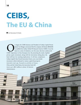 CEIBS,
The EU & China
By Charmaine N Clarke
O
n August 28, CEIBS alumnus and President of Cathay Capital Private
Equity Cai Mingpo announced that his company will donate €500,000
to establish the Cathay Global PE Research Fund at CEIBS. It was the
latest in a series of initiatives, over the years, that have underscored
CEIBS’ importance in Sino-European ties. By promoting the study of global
private equity investment, along with the innovations taking place, the
fund will have far reaching implications. It will also complement
Cathay Capital’s Sino French Innovation Fund, a new cross-border
investment vehicle dedicated to venture capital financing for
innovative start-ups. Focused on activities in France,
China and the United States, the innovation fund will
invest up to €25 million in about 18 Internet
related projects.
theLINK Volume 4, 2015
14
 