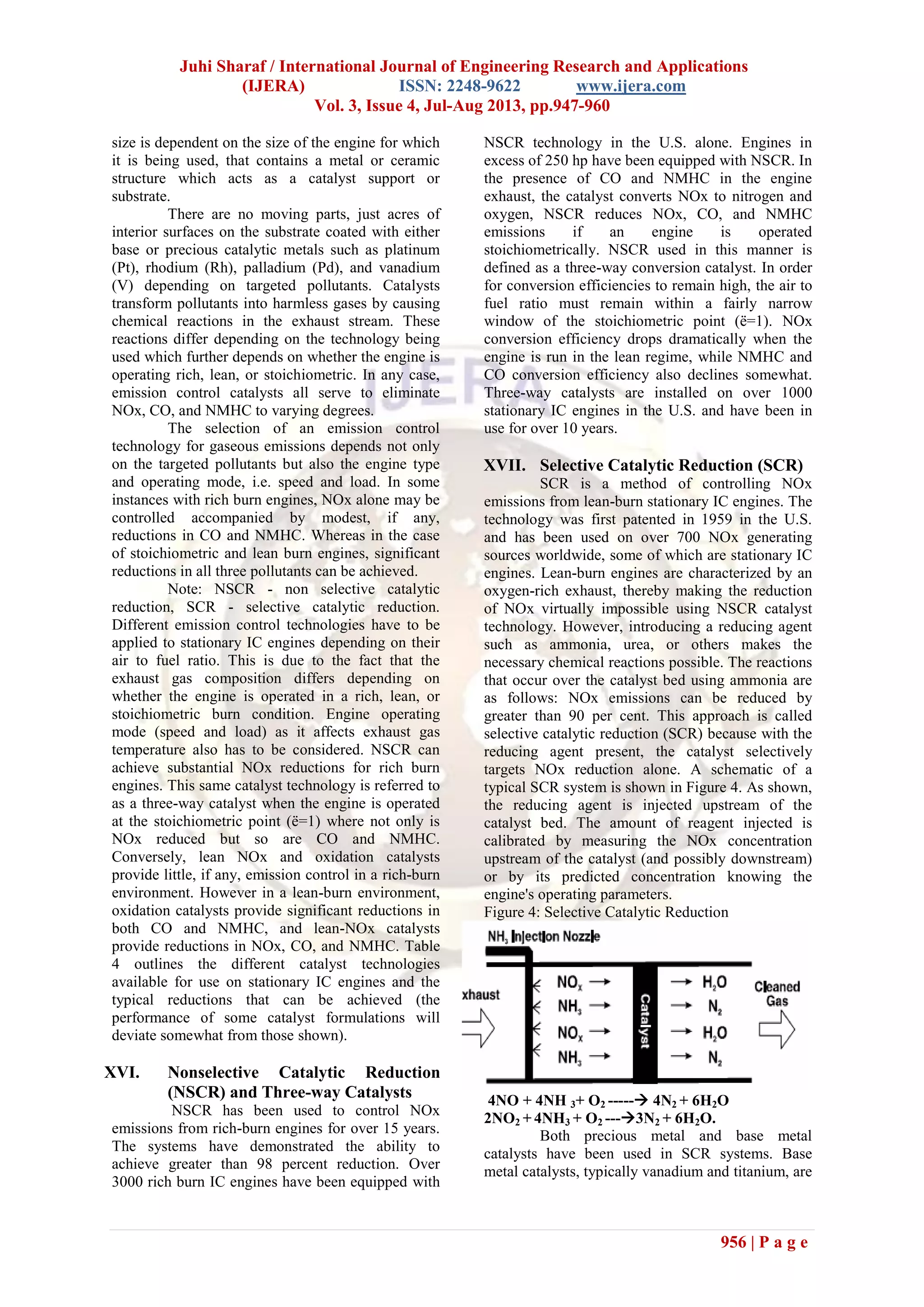 Juhi Sharaf / International Journal of Engineering Research and Applications
(IJERA) ISSN: 2248-9622 www.ijera.com
Vol. 3, Issue 4, Jul-Aug 2013, pp.947-960
956 | P a g e
size is dependent on the size of the engine for which
it is being used, that contains a metal or ceramic
structure which acts as a catalyst support or
substrate.
There are no moving parts, just acres of
interior surfaces on the substrate coated with either
base or precious catalytic metals such as platinum
(Pt), rhodium (Rh), palladium (Pd), and vanadium
(V) depending on targeted pollutants. Catalysts
transform pollutants into harmless gases by causing
chemical reactions in the exhaust stream. These
reactions differ depending on the technology being
used which further depends on whether the engine is
operating rich, lean, or stoichiometric. In any case,
emission control catalysts all serve to eliminate
NOx, CO, and NMHC to varying degrees.
The selection of an emission control
technology for gaseous emissions depends not only
on the targeted pollutants but also the engine type
and operating mode, i.e. speed and load. In some
instances with rich burn engines, NOx alone may be
controlled accompanied by modest, if any,
reductions in CO and NMHC. Whereas in the case
of stoichiometric and lean burn engines, significant
reductions in all three pollutants can be achieved.
Note: NSCR - non selective catalytic
reduction, SCR - selective catalytic reduction.
Different emission control technologies have to be
applied to stationary IC engines depending on their
air to fuel ratio. This is due to the fact that the
exhaust gas composition differs depending on
whether the engine is operated in a rich, lean, or
stoichiometric burn condition. Engine operating
mode (speed and load) as it affects exhaust gas
temperature also has to be considered. NSCR can
achieve substantial NOx reductions for rich burn
engines. This same catalyst technology is referred to
as a three-way catalyst when the engine is operated
at the stoichiometric point (ë=1) where not only is
NOx reduced but so are CO and NMHC.
Conversely, lean NOx and oxidation catalysts
provide little, if any, emission control in a rich-burn
environment. However in a lean-burn environment,
oxidation catalysts provide significant reductions in
both CO and NMHC, and lean-NOx catalysts
provide reductions in NOx, CO, and NMHC. Table
4 outlines the different catalyst technologies
available for use on stationary IC engines and the
typical reductions that can be achieved (the
performance of some catalyst formulations will
deviate somewhat from those shown).
XVI. Nonselective Catalytic Reduction
(NSCR) and Three-way Catalysts
NSCR has been used to control NOx
emissions from rich-burn engines for over 15 years.
The systems have demonstrated the ability to
achieve greater than 98 percent reduction. Over
3000 rich burn IC engines have been equipped with
NSCR technology in the U.S. alone. Engines in
excess of 250 hp have been equipped with NSCR. In
the presence of CO and NMHC in the engine
exhaust, the catalyst converts NOx to nitrogen and
oxygen, NSCR reduces NOx, CO, and NMHC
emissions if an engine is operated
stoichiometrically. NSCR used in this manner is
defined as a three-way conversion catalyst. In order
for conversion efficiencies to remain high, the air to
fuel ratio must remain within a fairly narrow
window of the stoichiometric point (ë=1). NOx
conversion efficiency drops dramatically when the
engine is run in the lean regime, while NMHC and
CO conversion efficiency also declines somewhat.
Three-way catalysts are installed on over 1000
stationary IC engines in the U.S. and have been in
use for over 10 years.
XVII. Selective Catalytic Reduction (SCR)
SCR is a method of controlling NOx
emissions from lean-burn stationary IC engines. The
technology was first patented in 1959 in the U.S.
and has been used on over 700 NOx generating
sources worldwide, some of which are stationary IC
engines. Lean-burn engines are characterized by an
oxygen-rich exhaust, thereby making the reduction
of NOx virtually impossible using NSCR catalyst
technology. However, introducing a reducing agent
such as ammonia, urea, or others makes the
necessary chemical reactions possible. The reactions
that occur over the catalyst bed using ammonia are
as follows: NOx emissions can be reduced by
greater than 90 per cent. This approach is called
selective catalytic reduction (SCR) because with the
reducing agent present, the catalyst selectively
targets NOx reduction alone. A schematic of a
typical SCR system is shown in Figure 4. As shown,
the reducing agent is injected upstream of the
catalyst bed. The amount of reagent injected is
calibrated by measuring the NOx concentration
upstream of the catalyst (and possibly downstream)
or by its predicted concentration knowing the
engine's operating parameters.
Figure 4: Selective Catalytic Reduction
4NO + 4NH 3+ O2 ----- 4N2 + 6H2O
2NO2 + 4NH3 + O2 ---3N2 + 6H2O.
Both precious metal and base metal
catalysts have been used in SCR systems. Base
metal catalysts, typically vanadium and titanium, are
 