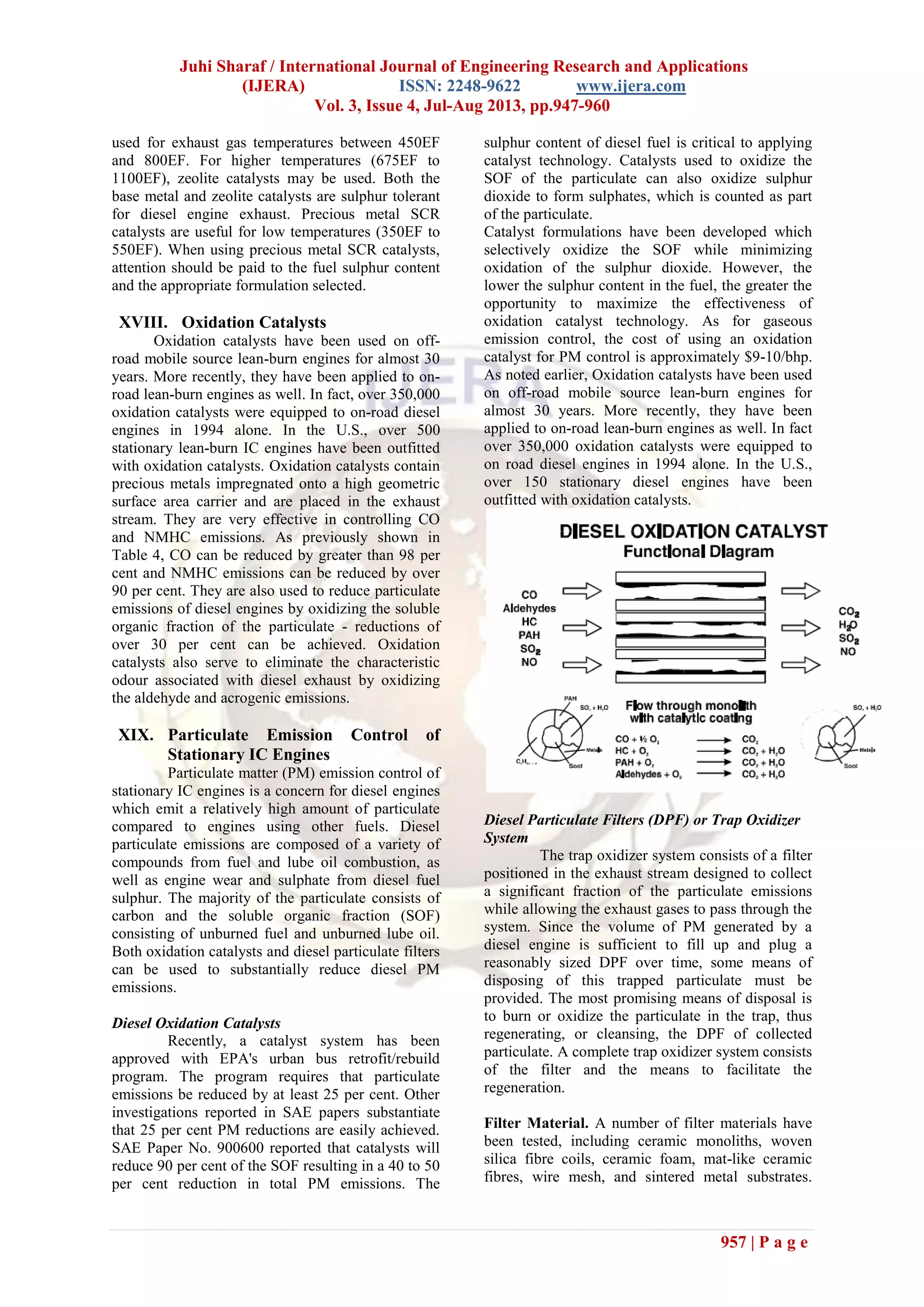 Juhi Sharaf / International Journal of Engineering Research and Applications
(IJERA) ISSN: 2248-9622 www.ijera.com
Vol. 3, Issue 4, Jul-Aug 2013, pp.947-960
957 | P a g e
used for exhaust gas temperatures between 450EF
and 800EF. For higher temperatures (675EF to
1100EF), zeolite catalysts may be used. Both the
base metal and zeolite catalysts are sulphur tolerant
for diesel engine exhaust. Precious metal SCR
catalysts are useful for low temperatures (350EF to
550EF). When using precious metal SCR catalysts,
attention should be paid to the fuel sulphur content
and the appropriate formulation selected.
XVIII. Oxidation Catalysts
Oxidation catalysts have been used on off-
road mobile source lean-burn engines for almost 30
years. More recently, they have been applied to on-
road lean-burn engines as well. In fact, over 350,000
oxidation catalysts were equipped to on-road diesel
engines in 1994 alone. In the U.S., over 500
stationary lean-burn IC engines have been outfitted
with oxidation catalysts. Oxidation catalysts contain
precious metals impregnated onto a high geometric
surface area carrier and are placed in the exhaust
stream. They are very effective in controlling CO
and NMHC emissions. As previously shown in
Table 4, CO can be reduced by greater than 98 per
cent and NMHC emissions can be reduced by over
90 per cent. They are also used to reduce particulate
emissions of diesel engines by oxidizing the soluble
organic fraction of the particulate - reductions of
over 30 per cent can be achieved. Oxidation
catalysts also serve to eliminate the characteristic
odour associated with diesel exhaust by oxidizing
the aldehyde and acrogenic emissions.
XIX. Particulate Emission Control of
Stationary IC Engines
Particulate matter (PM) emission control of
stationary IC engines is a concern for diesel engines
which emit a relatively high amount of particulate
compared to engines using other fuels. Diesel
particulate emissions are composed of a variety of
compounds from fuel and lube oil combustion, as
well as engine wear and sulphate from diesel fuel
sulphur. The majority of the particulate consists of
carbon and the soluble organic fraction (SOF)
consisting of unburned fuel and unburned lube oil.
Both oxidation catalysts and diesel particulate filters
can be used to substantially reduce diesel PM
emissions.
Diesel Oxidation Catalysts
Recently, a catalyst system has been
approved with EPA's urban bus retrofit/rebuild
program. The program requires that particulate
emissions be reduced by at least 25 per cent. Other
investigations reported in SAE papers substantiate
that 25 per cent PM reductions are easily achieved.
SAE Paper No. 900600 reported that catalysts will
reduce 90 per cent of the SOF resulting in a 40 to 50
per cent reduction in total PM emissions. The
sulphur content of diesel fuel is critical to applying
catalyst technology. Catalysts used to oxidize the
SOF of the particulate can also oxidize sulphur
dioxide to form sulphates, which is counted as part
of the particulate.
Catalyst formulations have been developed which
selectively oxidize the SOF while minimizing
oxidation of the sulphur dioxide. However, the
lower the sulphur content in the fuel, the greater the
opportunity to maximize the effectiveness of
oxidation catalyst technology. As for gaseous
emission control, the cost of using an oxidation
catalyst for PM control is approximately $9-10/bhp.
As noted earlier, Oxidation catalysts have been used
on off-road mobile source lean-burn engines for
almost 30 years. More recently, they have been
applied to on-road lean-burn engines as well. In fact
over 350,000 oxidation catalysts were equipped to
on road diesel engines in 1994 alone. In the U.S.,
over 150 stationary diesel engines have been
outfitted with oxidation catalysts.
Diesel Particulate Filters (DPF) or Trap Oxidizer
System
The trap oxidizer system consists of a filter
positioned in the exhaust stream designed to collect
a significant fraction of the particulate emissions
while allowing the exhaust gases to pass through the
system. Since the volume of PM generated by a
diesel engine is sufficient to fill up and plug a
reasonably sized DPF over time, some means of
disposing of this trapped particulate must be
provided. The most promising means of disposal is
to burn or oxidize the particulate in the trap, thus
regenerating, or cleansing, the DPF of collected
particulate. A complete trap oxidizer system consists
of the filter and the means to facilitate the
regeneration.
Filter Material. A number of filter materials have
been tested, including ceramic monoliths, woven
silica fibre coils, ceramic foam, mat-like ceramic
fibres, wire mesh, and sintered metal substrates.
 