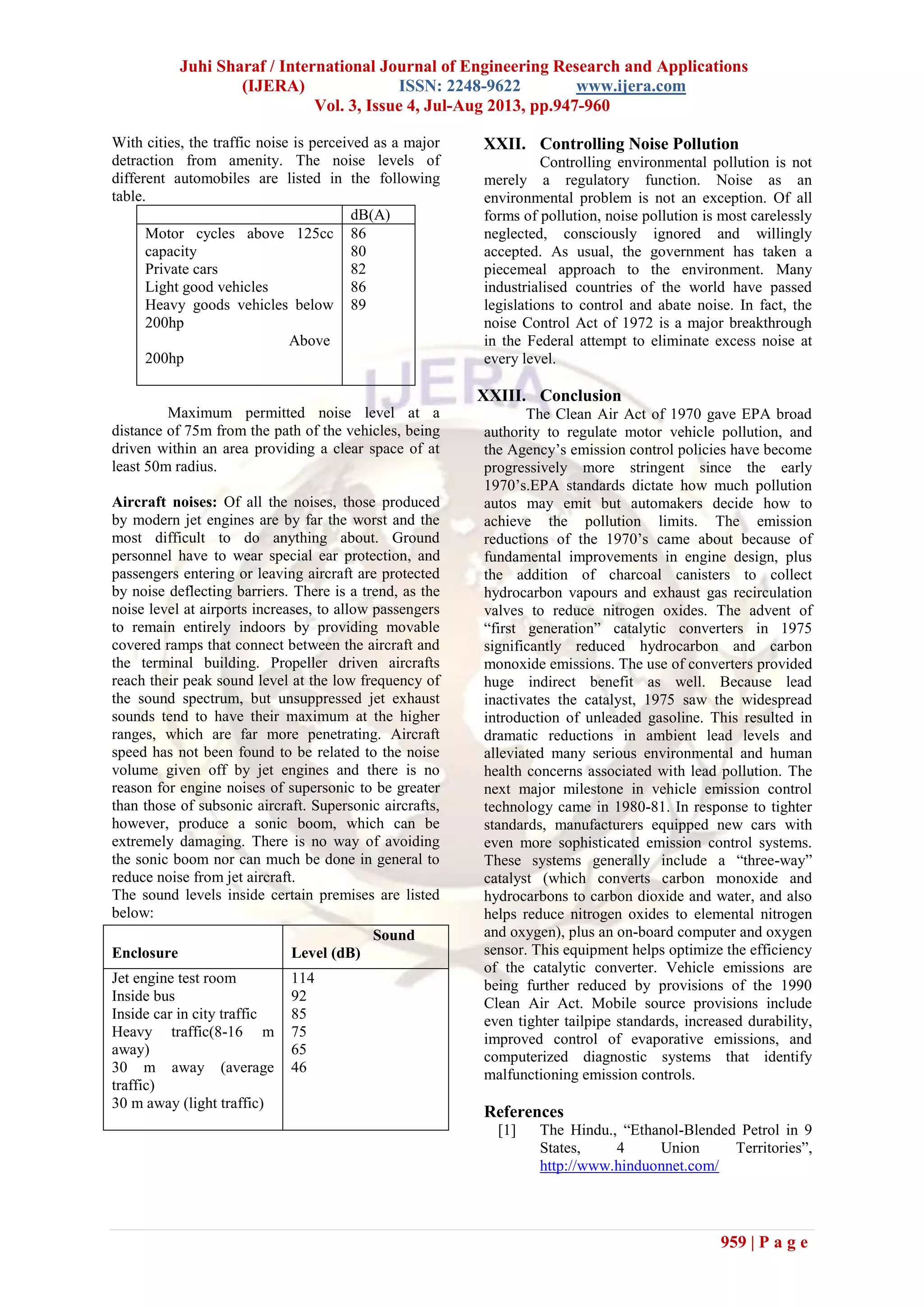 Juhi Sharaf / International Journal of Engineering Research and Applications
(IJERA) ISSN: 2248-9622 www.ijera.com
Vol. 3, Issue 4, Jul-Aug 2013, pp.947-960
959 | P a g e
With cities, the traffic noise is perceived as a major
detraction from amenity. The noise levels of
different automobiles are listed in the following
table.
dB(A)
Motor cycles above 125cc
capacity
Private cars
Light good vehicles
Heavy goods vehicles below
200hp
Above
200hp
86
80
82
86
89
Maximum permitted noise level at a
distance of 75m from the path of the vehicles, being
driven within an area providing a clear space of at
least 50m radius.
Aircraft noises: Of all the noises, those produced
by modern jet engines are by far the worst and the
most difficult to do anything about. Ground
personnel have to wear special ear protection, and
passengers entering or leaving aircraft are protected
by noise deflecting barriers. There is a trend, as the
noise level at airports increases, to allow passengers
to remain entirely indoors by providing movable
covered ramps that connect between the aircraft and
the terminal building. Propeller driven aircrafts
reach their peak sound level at the low frequency of
the sound spectrum, but unsuppressed jet exhaust
sounds tend to have their maximum at the higher
ranges, which are far more penetrating. Aircraft
speed has not been found to be related to the noise
volume given off by jet engines and there is no
reason for engine noises of supersonic to be greater
than those of subsonic aircraft. Supersonic aircrafts,
however, produce a sonic boom, which can be
extremely damaging. There is no way of avoiding
the sonic boom nor can much be done in general to
reduce noise from jet aircraft.
The sound levels inside certain premises are listed
below:
XXII. Controlling Noise Pollution
Controlling environmental pollution is not
merely a regulatory function. Noise as an
environmental problem is not an exception. Of all
forms of pollution, noise pollution is most carelessly
neglected, consciously ignored and willingly
accepted. As usual, the government has taken a
piecemeal approach to the environment. Many
industrialised countries of the world have passed
legislations to control and abate noise. In fact, the
noise Control Act of 1972 is a major breakthrough
in the Federal attempt to eliminate excess noise at
every level.
XXIII. Conclusion
The Clean Air Act of 1970 gave EPA broad
authority to regulate motor vehicle pollution, and
the Agency’s emission control policies have become
progressively more stringent since the early
1970’s.EPA standards dictate how much pollution
autos may emit but automakers decide how to
achieve the pollution limits. The emission
reductions of the 1970’s came about because of
fundamental improvements in engine design, plus
the addition of charcoal canisters to collect
hydrocarbon vapours and exhaust gas recirculation
valves to reduce nitrogen oxides. The advent of
“first generation” catalytic converters in 1975
significantly reduced hydrocarbon and carbon
monoxide emissions. The use of converters provided
huge indirect benefit as well. Because lead
inactivates the catalyst, 1975 saw the widespread
introduction of unleaded gasoline. This resulted in
dramatic reductions in ambient lead levels and
alleviated many serious environmental and human
health concerns associated with lead pollution. The
next major milestone in vehicle emission control
technology came in 1980-81. In response to tighter
standards, manufacturers equipped new cars with
even more sophisticated emission control systems.
These systems generally include a “three-way”
catalyst (which converts carbon monoxide and
hydrocarbons to carbon dioxide and water, and also
helps reduce nitrogen oxides to elemental nitrogen
and oxygen), plus an on-board computer and oxygen
sensor. This equipment helps optimize the efficiency
of the catalytic converter. Vehicle emissions are
being further reduced by provisions of the 1990
Clean Air Act. Mobile source provisions include
even tighter tailpipe standards, increased durability,
improved control of evaporative emissions, and
computerized diagnostic systems that identify
malfunctioning emission controls.
References
[1] The Hindu., “Ethanol-Blended Petrol in 9
States, 4 Union Territories”,
http://www.hinduonnet.com/
Enclosure
Sound
Level (dB)
Jet engine test room
Inside bus
Inside car in city traffic
Heavy traffic(8-16 m
away)
30 m away (average
traffic)
30 m away (light traffic)
114
92
85
75
65
46
 