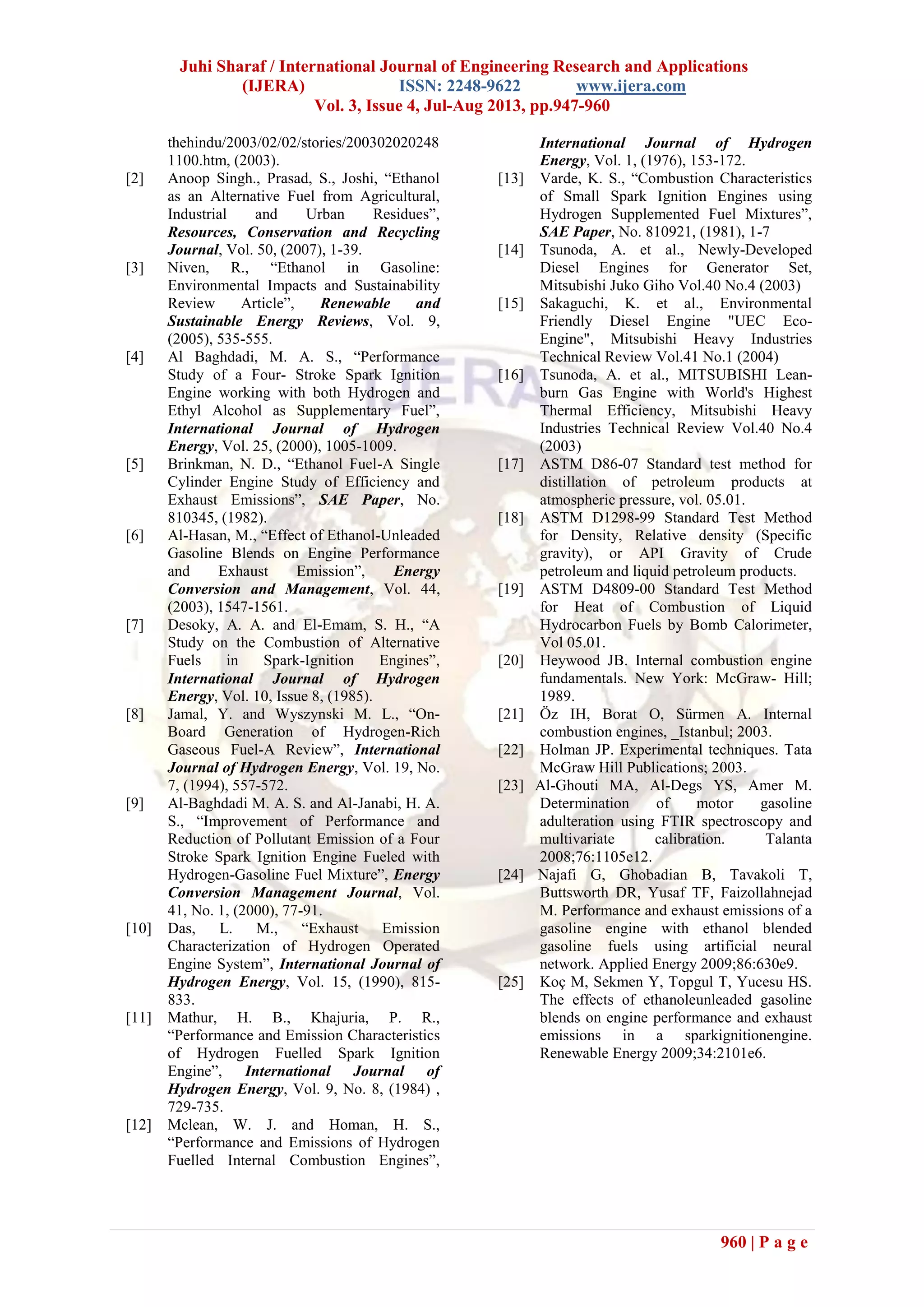 Juhi Sharaf / International Journal of Engineering Research and Applications
(IJERA) ISSN: 2248-9622 www.ijera.com
Vol. 3, Issue 4, Jul-Aug 2013, pp.947-960
960 | P a g e
thehindu/2003/02/02/stories/200302020248
1100.htm, (2003).
[2] Anoop Singh., Prasad, S., Joshi, “Ethanol
as an Alternative Fuel from Agricultural,
Industrial and Urban Residues”,
Resources, Conservation and Recycling
Journal, Vol. 50, (2007), 1-39.
[3] Niven, R., “Ethanol in Gasoline:
Environmental Impacts and Sustainability
Review Article”, Renewable and
Sustainable Energy Reviews, Vol. 9,
(2005), 535-555.
[4] Al Baghdadi, M. A. S., “Performance
Study of a Four- Stroke Spark Ignition
Engine working with both Hydrogen and
Ethyl Alcohol as Supplementary Fuel”,
International Journal of Hydrogen
Energy, Vol. 25, (2000), 1005-1009.
[5] Brinkman, N. D., “Ethanol Fuel-A Single
Cylinder Engine Study of Efficiency and
Exhaust Emissions”, SAE Paper, No.
810345, (1982).
[6] Al-Hasan, M., “Effect of Ethanol-Unleaded
Gasoline Blends on Engine Performance
and Exhaust Emission”, Energy
Conversion and Management, Vol. 44,
(2003), 1547-1561.
[7] Desoky, A. A. and El-Emam, S. H., “A
Study on the Combustion of Alternative
Fuels in Spark-Ignition Engines”,
International Journal of Hydrogen
Energy, Vol. 10, Issue 8, (1985).
[8] Jamal, Y. and Wyszynski M. L., “On-
Board Generation of Hydrogen-Rich
Gaseous Fuel-A Review”, International
Journal of Hydrogen Energy, Vol. 19, No.
7, (1994), 557-572.
[9] Al-Baghdadi M. A. S. and Al-Janabi, H. A.
S., “Improvement of Performance and
Reduction of Pollutant Emission of a Four
Stroke Spark Ignition Engine Fueled with
Hydrogen-Gasoline Fuel Mixture”, Energy
Conversion Management Journal, Vol.
41, No. 1, (2000), 77-91.
[10] Das, L. M., “Exhaust Emission
Characterization of Hydrogen Operated
Engine System”, International Journal of
Hydrogen Energy, Vol. 15, (1990), 815-
833.
[11] Mathur, H. B., Khajuria, P. R.,
“Performance and Emission Characteristics
of Hydrogen Fuelled Spark Ignition
Engine”, International Journal of
Hydrogen Energy, Vol. 9, No. 8, (1984) ,
729-735.
[12] Mclean, W. J. and Homan, H. S.,
“Performance and Emissions of Hydrogen
Fuelled Internal Combustion Engines”,
International Journal of Hydrogen
Energy, Vol. 1, (1976), 153-172.
[13] Varde, K. S., “Combustion Characteristics
of Small Spark Ignition Engines using
Hydrogen Supplemented Fuel Mixtures”,
SAE Paper, No. 810921, (1981), 1-7
[14] Tsunoda, A. et al., Newly-Developed
Diesel Engines for Generator Set,
Mitsubishi Juko Giho Vol.40 No.4 (2003)
[15] Sakaguchi, K. et al., Environmental
Friendly Diesel Engine "UEC Eco-
Engine", Mitsubishi Heavy Industries
Technical Review Vol.41 No.1 (2004)
[16] Tsunoda, A. et al., MITSUBISHI Lean-
burn Gas Engine with World's Highest
Thermal Efficiency, Mitsubishi Heavy
Industries Technical Review Vol.40 No.4
(2003)
[17] ASTM D86-07 Standard test method for
distillation of petroleum products at
atmospheric pressure, vol. 05.01.
[18] ASTM D1298-99 Standard Test Method
for Density, Relative density (Specific
gravity), or API Gravity of Crude
petroleum and liquid petroleum products.
[19] ASTM D4809-00 Standard Test Method
for Heat of Combustion of Liquid
Hydrocarbon Fuels by Bomb Calorimeter,
Vol 05.01.
[20] Heywood JB. Internal combustion engine
fundamentals. New York: McGraw- Hill;
1989.
[21] Öz IH, Borat O, Sürmen A. Internal
combustion engines, _Istanbul; 2003.
[22] Holman JP. Experimental techniques. Tata
McGraw Hill Publications; 2003.
[23] Al-Ghouti MA, Al-Degs YS, Amer M.
Determination of motor gasoline
adulteration using FTIR spectroscopy and
multivariate calibration. Talanta
2008;76:1105e12.
[24] Najafi G, Ghobadian B, Tavakoli T,
Buttsworth DR, Yusaf TF, Faizollahnejad
M. Performance and exhaust emissions of a
gasoline engine with ethanol blended
gasoline fuels using artificial neural
network. Applied Energy 2009;86:630e9.
[25] Koç M, Sekmen Y, Topgul T, Yucesu HS.
The effects of ethanoleunleaded gasoline
blends on engine performance and exhaust
emissions in a sparkignitionengine.
Renewable Energy 2009;34:2101e6.
 