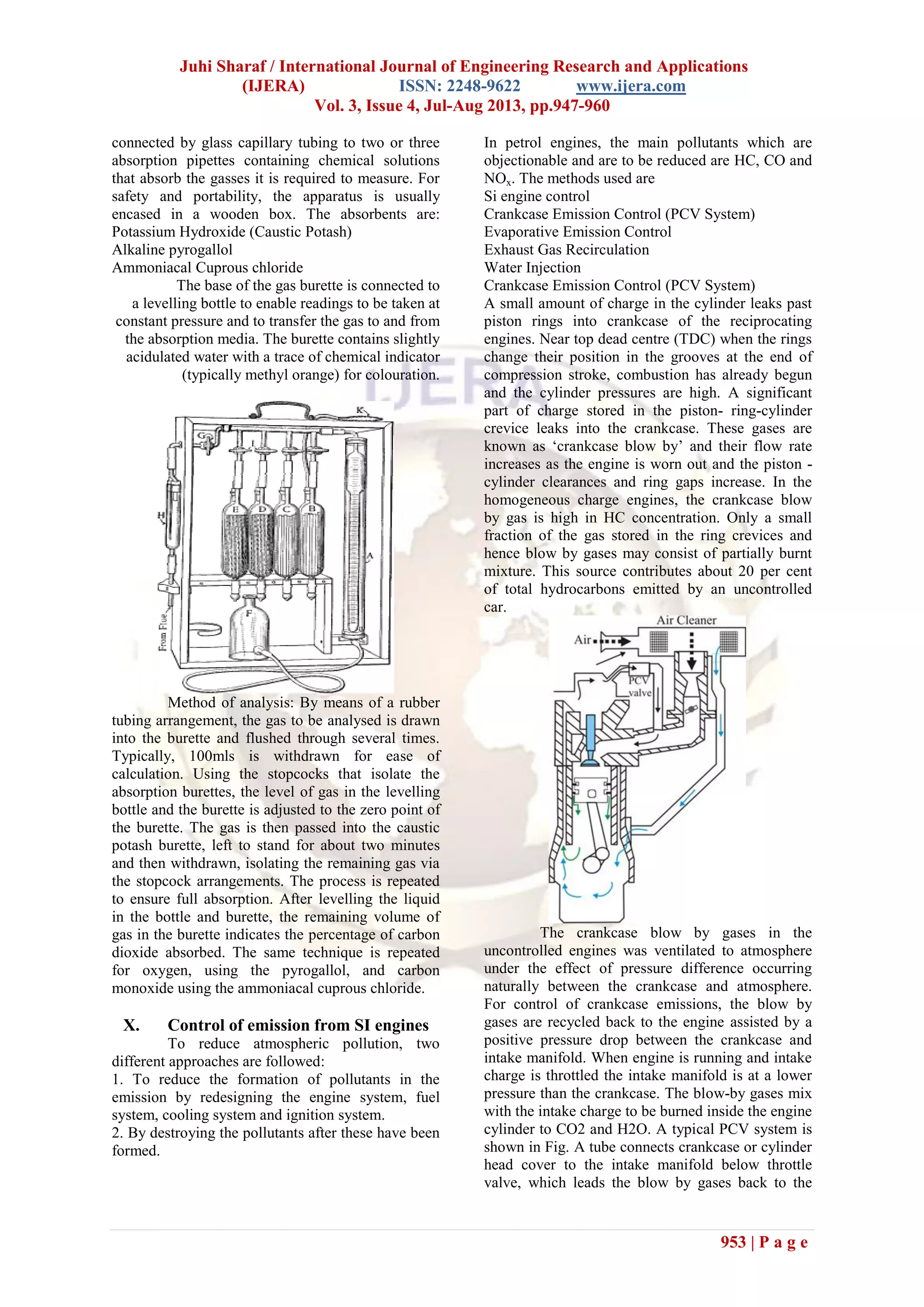 Juhi Sharaf / International Journal of Engineering Research and Applications
(IJERA) ISSN: 2248-9622 www.ijera.com
Vol. 3, Issue 4, Jul-Aug 2013, pp.947-960
953 | P a g e
connected by glass capillary tubing to two or three
absorption pipettes containing chemical solutions
that absorb the gasses it is required to measure. For
safety and portability, the apparatus is usually
encased in a wooden box. The absorbents are:
Potassium Hydroxide (Caustic Potash)
Alkaline pyrogallol
Ammoniacal Cuprous chloride
The base of the gas burette is connected to
a levelling bottle to enable readings to be taken at
constant pressure and to transfer the gas to and from
the absorption media. The burette contains slightly
acidulated water with a trace of chemical indicator
(typically methyl orange) for colouration.
Method of analysis: By means of a rubber
tubing arrangement, the gas to be analysed is drawn
into the burette and flushed through several times.
Typically, 100mls is withdrawn for ease of
calculation. Using the stopcocks that isolate the
absorption burettes, the level of gas in the levelling
bottle and the burette is adjusted to the zero point of
the burette. The gas is then passed into the caustic
potash burette, left to stand for about two minutes
and then withdrawn, isolating the remaining gas via
the stopcock arrangements. The process is repeated
to ensure full absorption. After levelling the liquid
in the bottle and burette, the remaining volume of
gas in the burette indicates the percentage of carbon
dioxide absorbed. The same technique is repeated
for oxygen, using the pyrogallol, and carbon
monoxide using the ammoniacal cuprous chloride.
X. Control of emission from SI engines
To reduce atmospheric pollution, two
different approaches are followed:
1. To reduce the formation of pollutants in the
emission by redesigning the engine system, fuel
system, cooling system and ignition system.
2. By destroying the pollutants after these have been
formed.
In petrol engines, the main pollutants which are
objectionable and are to be reduced are HC, CO and
NOx. The methods used are
Si engine control
Crankcase Emission Control (PCV System)
Evaporative Emission Control
Exhaust Gas Recirculation
Water Injection
Crankcase Emission Control (PCV System)
A small amount of charge in the cylinder leaks past
piston rings into crankcase of the reciprocating
engines. Near top dead centre (TDC) when the rings
change their position in the grooves at the end of
compression stroke, combustion has already begun
and the cylinder pressures are high. A significant
part of charge stored in the piston- ring-cylinder
crevice leaks into the crankcase. These gases are
known as ‘crankcase blow by’ and their flow rate
increases as the engine is worn out and the piston -
cylinder clearances and ring gaps increase. In the
homogeneous charge engines, the crankcase blow
by gas is high in HC concentration. Only a small
fraction of the gas stored in the ring crevices and
hence blow by gases may consist of partially burnt
mixture. This source contributes about 20 per cent
of total hydrocarbons emitted by an uncontrolled
car.
The crankcase blow by gases in the
uncontrolled engines was ventilated to atmosphere
under the effect of pressure difference occurring
naturally between the crankcase and atmosphere.
For control of crankcase emissions, the blow by
gases are recycled back to the engine assisted by a
positive pressure drop between the crankcase and
intake manifold. When engine is running and intake
charge is throttled the intake manifold is at a lower
pressure than the crankcase. The blow-by gases mix
with the intake charge to be burned inside the engine
cylinder to CO2 and H2O. A typical PCV system is
shown in Fig. A tube connects crankcase or cylinder
head cover to the intake manifold below throttle
valve, which leads the blow by gases back to the
 