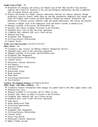 Staples Copy & Print – NJ
Responsible for managing and sourcing new Staples Copy & Print Shop and Best Copy customers
targeting mid to large-size businesses in the area and developing relationships that lead to additional
sales of company products and services.
Prospect and develop new Staples customer relationships Develop new business primarily through
prospecting, in-person contacts, phone follow-up and sales presentations Implement sales strategy and
ensure the company meets revenue and profit objectives through new business development and
maintenance of existing accounts Establish, build and expand relationships with existing and potential
customers at multiple levels in the organization Track and monitor accounts in salesforce.com.
Managed a portfolio of 80 accounts and $600,000 in sales.
Increased sales volume by adding 30 accounts in the NJ territory.
Negotiated prices, terms of sales and service agreements.
Completed daily outbound calls, up to 3 hours per day.
Mentored New Team
Exceptional Time Management
On-Going Business Relationships
Customer Service
Senior Area Sales Executive, 08/2010 to 05/2011
Pitney Bowes – NJ
Consultative sales executive for Mailings Solutions Management Division.
Negotiated prices, terms of sales and service agreements.
Managed a portfolio of 50 accounts and $500,000 in sales.
Exceptional Time Management
On-Going Business Relationships
Customer Service
Professional Customer Interactions
New Business
Analytical Problem Solver
New Services
Relationship Selling
Brand Awareness
Trade Shows
Networking Opportunities
New Customers
Territory Development Manager, 04/2008 to 08/2010
Office Depot - Full Office Solutions – PA
Consultative business Development Sales manager for a global leader in full office supply solution sales.
Market/territory focus
Managed a portfolio of 125 accounts and $1.5 million in sales.
Increased sales volume by adding 50 accounts in the PA territory.
Completed daily outbound calls, up to 4 hours per day.
Negotiated prices, terms of sales and service agreements.
Trade Shows
Strong Interpersonal Skills
Networking Opportunities
New Customers
Exceptional Time Management
On-Going Business Relationships
Customer Service
Proven Track Record
Professional Customer Interactions
Highest Volume Account
 