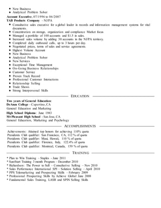 New Business
Analytical Problem Solver
Account Executive, 07/1996 to 06/2007
TAB Products Company – NJ/PA
Consultative sales executive for a global leader in records and information management systems for vital
documents.
Concentration on storage, organization and compliance Market focus
Managed a portfolio of 100 accounts and $1.5 in sales.
Increased sales volume by adding 30 accounts in the NJ/PA territory.
Completed daily outbound calls, up to 3 hours per day.
Negotiated prices, terms of sales and service agreements.
Highest Volume Account
New Business
Analytical Problem Solver
New Services
Exceptional Time Management
On-Going Business Relationships
Customer Service
Proven Track Record
Professional Customer Interactions
Relationship Selling
Trade Shows
Strong Interpersonal Skills
EDUCATION
Two years of General Education:
DeAnza College - Cupertino, CA
General Education and Marketing
High School Diploma: June 1983
Mt Pleasant High School - San Jose, CA
General Education, Marketing and Psychology
ACCOMPLISHMENTS
Achievements: Attained top honors for achieving 110% quota
Presidents Club qualifier: San Francisco, CA, 112 % of quota
Presidents Club qualifier: Maui, Hawaii, 110 % of quota
Presidents Club qualifier: Florence, Italy, 122.4% of quota
Presidents Club qualifier: Montreal, Canada, 159 % of quota
TRAINING
* Plan to Win Training – Staples - June 2011
* SureStart Training 3 month Program – December 2010
* Richardson: The Power to Sell – Consultative Selling – Nov 2010
* Sales Performance International SPI – Solution Selling – April 2010
* PPS Telemarketing and Prospecting Skills – February 2009
* Professional Prospecting Skills by Achieve Global June 2008
* Fundamental Sales Training, LASR and SPIN Selling Skills
 