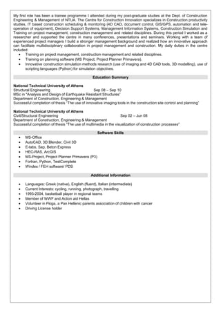 My first role has been a trainee programme I attended during my post-graduate studies at the Dept. of Construction
Engineering & Management of NTUA. The Centre for Construction Innovation specializes in Construction productivity
studies, IT based construction scheduling & monitoring (4D CAD, document control, GIS/GPS, automation and tele-
operation of equipment), Decision Support Systems, Management Information Systems, Construction Simulation and
Training on project management, construction management and related disciplines. During this period I worked as a
researcher and supported the centre in many conferences, presentations and seminars. Working with a team of
experienced project managers I build a stronger management background and realized how an innovative approach
can facilitate multidisciplinary collaboration in project management and construction. My daily duties in the centre
included:
• Training on project management, construction management and related disciplines.
• Training on planning software (MS Project, Project Planner Primavera).
• Innovative construction simulation methods research (use of imaging and 4D CAD tools, 3D modelling), use of
scripting languages (Python) for simulation objectives.
Education Summary
National Technical University of Athens
Structural Engineering Sep 08 – Sep 10
MSc in "Analysis and Design of Earthquake Resistant Structures”
Department of Construction, Engineering & Management
Successful completion of thesis “The use of innovative imaging tools in the construction site control and planning”
National Technical University of Athens
Civil/Structural Engineering Sep 02 – Jun 08
Department of Construction, Engineering & Management
Successful completion of thesis “The use of multimedia in the visualization of construction processes”
Software Skills
• MS-Office
• AutoCAD, 3D Blender, Civil 3D
• E-tabs, Sap, Beton Express
• HEC-RAS, ArcGIS
• MS-Project, Project Planner Primavera (P3)
• Fortran, Python, TestComplete
• Windes / FEH software/ PDS
Additional Information
• Languages: Greek (native), English (fluent), Italian (intermediate)
• Current Interests: cycling, running, photograph, travelling
• 1993-2004, basketball player in regional teams
• Member of WWF and Action aid Hellas
• Volunteer in Floga, a Pan Hellenic parents association of children with cancer
• Driving License holder
 