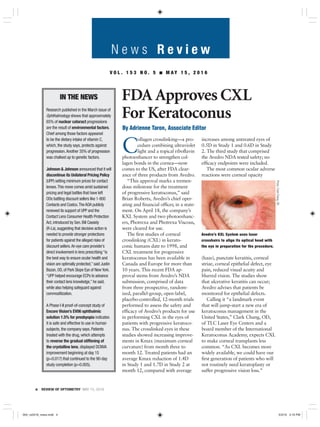 N e w s R e v i e w
4 REVIEW OF OPTOMETRY MAY 15, 2016
IN THE NEWS
Research published in the March issue of
Ophthalmology shows that approximately
65% of nuclear cataract progressions
are the result of environmental factors.
Chief among those factors appeared
to be the dietary intake of vitamin C,
which, the study says, protects against
progression.Another 35% of progression
was chalked up to genetic factors.
Johnson & Johnson announced that it will
discontinue its Unilateral Pricing Policy
(UPP) setting minimum prices for contact
lenses.This move comes amid sustained
pricing and legal battles that have left
ODs battling discount sellers like 1-800
Contacts and Costco.The AOA publicly
renewed its support of UPP and the
Contact Lens Consumer Health Protection
Act, introduced by Sen. Bill Cassidy
(R-La), suggesting that decisive action is
needed to provide stronger protections
for patients against the alleged risks of
discount sellers.An eye care provider’s
direct involvement in lens prescribing “is
the best way to ensure ocular health and
vision are optimally protected,” said Justin
Bazan, OD, of Park Slope Eye of New York.
“UPP helped encourage ECPs to advance
their contact lens knowledge,” he said,
while also helping safeguard against
commoditization.
A Phase I-II proof-of-concept study of
Encore Vision’s EV06 ophthalmic
solution 1.5% for presbyopia indicates
it is safe and effective to use in human
subjects, the company says. Patients
treated with the drug, which attempts
to reverse the gradual stiffening of
the crystalline lens, displayed DCNVA
improvement beginning at day 15
(p=0.017) that continued to the 90-day
study completion (p=0.005).
V O L . 1 5 3 N O . 5 ■ M A Y 1 5 , 2 0 1 6
C
ollagen crosslinking—a pro-
cedure combining ultraviolet
light and a topical riboﬂavin
photoenhancer to strengthen col-
lagen bonds in the cornea—now
comes to the US, after FDA clear-
ance of three products from Avedro.
“This approval marks a tremen-
dous milestone for the treatment
of progressive keratoconus,” said
Brian Roberts, Avedro’s chief oper-
ating and ﬁnancial ofﬁcer, in a state-
ment. On April 18, the company’s
KXL System and two photoenhanc-
ers, Photrexa and Photrexa Viscous,
were cleared for use.
The ﬁrst studies of corneal
crosslinking (CXL) in kerato-
conic humans date to 1998, and
CXL treatment for progressive
keratoconus has been available in
Canada and Europe for more than
10 years. This recent FDA ap-
proval stems from Avedro’s NDA
submission, comprised of data
from three prospective, random-
ized, parallel-group, open-label,
placebo-controlled, 12-month trials
performed to assess the safety and
efﬁcacy of Avedro’s products for use
in performing CXL in the eyes of
patients with progressive keratoco-
nus. The crosslinked eyes in these
studies showed increasing improve-
ments in Kmax (maximum corneal
curvature) from month three to
month 12. Treated patients had an
average Kmax reduction of 1.4D
in Study 1 and 1.7D in Study 2 at
month 12, compared with average
increases among untreated eyes of
0.5D in Study 1 and 0.6D in Study
2. The third study that comprised
the Avedro NDA tested safety; no
efﬁcacy endpoints were included.
The most common ocular adverse
reactions were corneal opacity
(haze), punctate keratitis, corneal
striae, corneal epithelial defect, eye
pain, reduced visual acuity and
blurred vision. The studies show
that ulcerative keratitis can occur;
Avedro advises that patients be
monitored for epithelial defects.
Calling it “a landmark event
that will jump-start a new era of
keratoconus management in the
United States,” Clark Chang, OD,
of TLC Laser Eye Centers and a
board member of the International
Keratoconus Academy, expects CXL
to make corneal transplants less
common. “As CXL becomes more
widely available, we could have our
ﬁrst generation of patients who will
not routinely need keratoplasty or
suffer progressive vision loss.”
By Adrienne Taron, Associate Editor
FDA Approves CXL
For Keratoconus
Avedro’s KXL System uses laser
crosshairs to align its optical head with
the eye in preparation for the procedure.
Photo:ClarkChang,OD
004_ro0516_news.indd 4004_ro0516_news.indd 4 5/3/16 3:19 PM5/3/16 3:19 PM
 