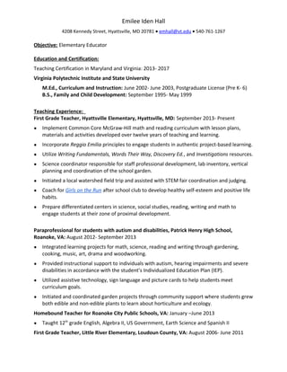 Emilee Iden Hall
4208 Kennedy Street, Hyattsville, MD 20781 • emhall@vt.edu • 540-761-1267
Objective: Elementary Educator
Education and Certification:
Teaching Certification in Maryland and Virginia: 2013- 2017
Virginia Polytechnic Institute and State University
M.Ed., Curriculum and Instruction: June 2002- June 2003, Postgraduate License (Pre K- 6)
B.S., Family and Child Development: September 1995- May 1999
Teaching Experience:
First Grade Teacher, Hyattsville Elementary, Hyattsville, MD: September 2013- Present
● Implement Common Core McGraw-Hill math and reading curriculum with lesson plans,
materials and activities developed over twelve years of teaching and learning.
● Incorporate Reggio Emilia principles to engage students in authentic project-based learning.
● Utilize Writing Fundamentals, Words Their Way, Discovery Ed., and Investigations resources.
● Science coordinator responsible for staff professional development, lab inventory, vertical
planning and coordination of the school garden.
● Initiated a local watershed field trip and assisted with STEM fair coordination and judging.
● Coach for Girls on the Run after school club to develop healthy self-esteem and positive life
habits.
● Prepare differentiated centers in science, social studies, reading, writing and math to
engage students at their zone of proximal development.
Paraprofessional for students with autism and disabilities, Patrick Henry High School,
Roanoke, VA: August 2012- September 2013
● Integrated learning projects for math, science, reading and writing through gardening,
cooking, music, art, drama and woodworking.
● Provided instructional support to individuals with autism, hearing impairments and severe
disabilities in accordance with the student’s Individualized Education Plan (IEP).
● Utilized assistive technology, sign language and picture cards to help students meet
curriculum goals.
● Initiated and coordinated garden projects through community support where students grew
both edible and non-edible plants to learn about horticulture and ecology.
Homebound Teacher for Roanoke City Public Schools, VA: January –June 2013
● Taught 12th
grade English, Algebra II, US Government, Earth Science and Spanish II
First Grade Teacher, Little River Elementary, Loudoun County, VA: August 2006- June 2011
 