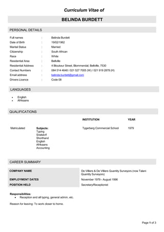 Page 1 of 3
Curriculum Vitae of
BELINDA BURDETT
PERSONAL DETAILS
Full names : Belinda Burdett
Date of Birth : 19/02/1962
Marital Status : Married
Citizenship : South African
Race : White
Residential Area : Bellville
Residential Address : 4 Bloukeur Street, Blommendal, Bellville, 7530
Contact Numbers : 084 514 4648 / 021 527 7005 (W) / 021 919 2878 (H)
Email address : belinda.burdett@gmail.com
Drivers Licence : Code 08
 English
 Afrikaans
QUALIFICATIONS
CAREER SUMMARY
COMPANY NAME De Villiers & De Villiers Quantity Surveyors (now Talani
Quantity Surveyors)
EMPLOYMENT DATES November 1979 - August 1996
POSITION HELD Secretary/Receptionist
LANGUAGES
INSTITUTION YEAR
Matriculated Subjects:
Typing
Snelskrif
Shorthand
English
Afrikaans
Accounting
Tygerberg Commercial School 1979
Responsibilities:
 Reception and all typing, general admin, etc.
Reason for leaving: To work closer to home.
 