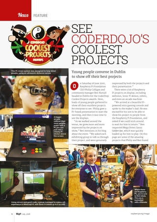 raspberrypi.org/magpi10 July 2016
News
n Saturday 18 June 2016,
Raspberry Pi Foundation
CEO Philip Colligan and
community manager Ben Nuttall
headed to Dublin for the CoderDojo
Coolest Projects awards. Here,
loads of young people gathered to
show off their excellent projects
for everyone to see. Philip gave a
Pi-based presentation to start the
morning, and then it was time to
see the displays.
“As we walked around the
venue, we grew more and more
impressed by the projects on
show,” Ben mentions in his blog
about the event. “We asked each
exhibiting group to talk us through
their project, and were genuinely
Young people convene in Dublin
to show off their best projects
impressed by both the projects and
their presentation.”
There were a lot of Raspberry
Pi projects on display, including
websites, Sonic Pi demos, robots,
and even an arcade machine:
“We arrived at a beautiful Pi-
powered retro gaming console and
spoke to the maker’s dad. He was
excited for his son to be able to
show his project to people from
the Raspberry Pi Foundation, and
asked if we could stick around
to wait for him to return.” Ben
requested Mega Drive classic
Golden Axe, which was quickly
loaded up for him to play. On this
page are some of the amazing
projects that Philip and Ben found.
O
FEATURE
SEE
CODERDOJO’S
COOLEST
PROJECTS
A bigger
arcade
cabinet than
most people
make with a
Pi, you can
just see a
cheeky Pi
sticker above
the screen
This Pi-vision system was designed to help blind
people, using an ultrasonic distance sensor
Using mirrors and good code, a group managed to make a 3D
experience in Minecraft Pi, with Sonic Pi linked up to it as well
Where there
are Raspberry
Pis, you’re sure
to find robots.
This one is
controlled
with a Wiimote
 