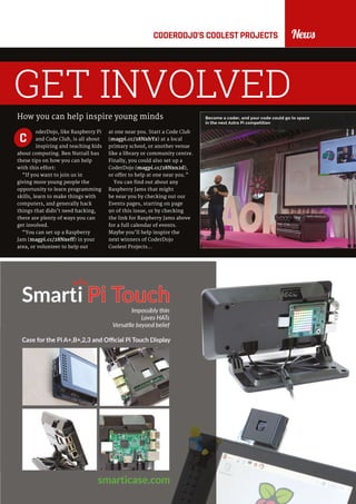 raspberrypi.org/magpi 11July 2016
NewsCODERDOJO’S COOLEST PROJECTS
How you can help inspire young minds
GET INVOLVED
oderDojo, like Raspberry Pi
and Code Club, is all about
inspiring and teaching kids
about computing. Ben Nuttall has
these tips on how you can help
with this effort:
“If you want to join us in
giving more young people the
opportunity to learn programming
skills, learn to make things with
computers, and generally hack
things that didn’t need hacking,
there are plenty of ways you can
get involved.
“You can set up a Raspberry
Jam (magpi.cc/28Nxeff) in your
area, or volunteer to help out
at one near you. Start a Code Club
(magpi.cc/28NxhYz) at a local
primary school, or another venue
like a library or community centre.
Finally, you could also set up a
CoderDojo (magpi.cc/28Nxn2d),
or offer to help at one near you.”
You can find out about any
Raspberry Jams that might
be near you by checking out our
Events pages, starting on page
90 of this issue, or by checking
the link for Raspberry Jams above
for a full calendar of events.
Maybe you’ll help inspire the
next winners of CoderDojo
Coolest Projects…
C
Become a coder, and your code could go to space
in the next Astro Pi competition
 