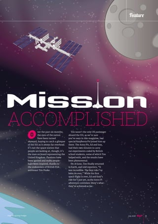ver the past six months,
the eyes of the nation
have been turned
skyward, hoping to catch a glimpse
of the ISS as it zooms far overhead.
It’s not the space station that
people are looking at, though; it’s
the man on board representing the
United Kingdom. Passions have
been ignited and many people
have been inspired, thanks to
the endeavours of British ESA
astronaut Tim Peake.
Tim wasn’t the only UK passenger
aboard the ISS; as we’re sure
you’ve seen in this magazine, two
special Raspberry Pis joined him up
there. The Astro Pis, Ed and Izzy,
had their own mission to carry
out experiments coded by British
school students, some of which Tim
helped with, and the results have
been phenomenal.
On 18 June, Tim finally returned
to Earth, and told reporters, “It
was incredible. The best ride I’ve
been on ever.” While his first
space flight is over, Ed and Izzy’s
ride isn’t just yet, as the Astro Pi
adventure continues. Here’s what
they’ve achieved so far.
Miss onACCOMPLISHED
O
Feature
raspberrypi.org/magpi 15July 2016
 