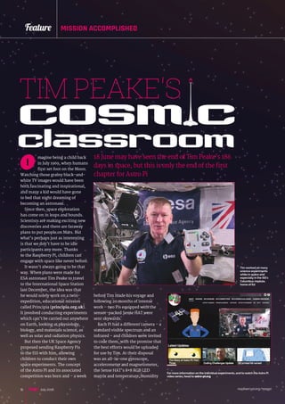 raspberrypi.org/magpi16
Feature MISSION ACCOMPLISHED
magine being a child back
in July 1969, when humans
first set foot on the Moon.
Watching those grainy black-and-
white TV images would have been
both fascinating and inspirational,
and many a kid would have gone
to bed that night dreaming of
becoming an astronaut.
Since then, space exploration
has come on in leaps and bounds.
Scientists are making exciting new
discoveries and there are faraway
plans to put people on Mars. But
what’s perhaps just as interesting
is that we don’t have to be idle
participants any more. Thanks
to the Raspberry Pi, children can
engage with space like never before.
It wasn’t always going to be that
way. When plans were made for
ESA astronaut Tim Peake to travel
to the International Space Station
last December, the idea was that
he would solely work on a twin-
expedition, educational mission
called Principia (principia.org.uk).
It involved conducting experiments
which can’t be carried out anywhere
on Earth, looking at physiology,
biology, and materials science, as
well as solar and radiation physics.
But then the UK Space Agency
proposed sending Raspberry Pis
to the ISS with him, allowing
children to conduct their own
space experiments. The concept
of the Astro Pi and its associated
competition was born and – a week
TIM PEAKE'S
18 June may have seen the end of Tim Peake’s 186
days in space, but this is only the end of the first
chapter for Astro Pi
before Tim made his voyage and
following 20 months of intense
work – two Pis equipped with the
sensor-packed Sense HAT were
sent skywards.
Each Pi had a different camera – a
standard visible spectrum and an
infrared – and children were invited
to code them, with the promise that
the best efforts would be uploaded
for use by Tim. At their disposal
was an all-in-one gyroscope,
accelerometer and magnetometer,
the Sense HAT’s 8×8 RGB LED
matrix and temperature, humidity
cosm cclassroomI
For more information on the individual experiments, and to watch the Astro Pi
video series, head to astro-pi.org
Tim worked on many
science experiments
while in space and
especially in the ISS‘s
Columbus module,
home of Ed
July 2016
 