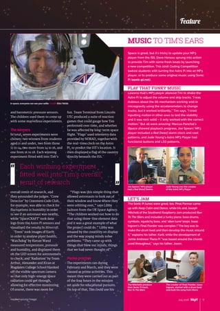 raspberrypi.org/magpi 17July 2016
Feature
and barometric pressure sensors.
The children used them to come up
with some marvellous experiments.
The winners
In total, seven experiments were
chosen: two winners from students
aged 11 and under, two from those
11 to 14, two more from 14 to 16, and
one from 16 to 18. Each winning
experiment fitted well into Tim’s
overall remit of research, and
they astounded the judges. ‘Crew
Detector’ by Cranmere Code Club,
for example, was able to check for
fluctuations in humidity in order
to see if an astronaut was nearby,
while ‘SpaceCRAFT’ took data
logs from the Astro Pi sensors and
visualised the results in Minecraft.
‘Trees’ took images of Earth
in order to analyse plant health;
‘Watchdog’ by Kieran Wand
measured temperature, pressure
and humidity, and displayed them
on the LED screen for astronomers
to check; and ‘Radiation’ by Team
Arthur, Alexander and Kiran at
Magdalen College School blanked
off the visible spectrum camera
so that only high-energy space
radiation could get through,
allowing for effective monitoring.
Of course, there was room for
fun. Team Terminal from Lincoln
UTC produced a suite of reaction
games that could gauge how Tim
performed over time, and whether
he was affected by long-term space
flight. ‘Flags’ used telemetry data
provided by NORAD, together with
the real-time clock on the Astro
Pi, to predict the ISS’s location. It
then displayed a flag of the country
directly beneath the ISS.
“Flags was this simple thing that
allowed astronauts to look out of
their window and know where they
were orbiting over,” says Libby
Jackson from the UK Space Agency.
“The children worked out how to do
that using three-line element data
and it was a great example of what
the project could do.” Libby was
amazed by the creativity on display
and the way young minds solve
problems. “They came up with
things that blew our minds; things
that we had never thought of”.
Peake practice
The experiments ran during
February and March, and they were
classed as prime activities. This
meant they were carried out as part
of the four hours in the mission
set aside for educational pursuits.
On top of that, Tim could use his
Space is great, but it’s tricky to update your MP3
player from the ISS. Dave Honess sprung into action
to provide Tim with some fresh beats by launching
a new competition. This 2016 Coding Competition
tasked students with turning the Astro Pi into an MP3
player, or to produce some original music using Sonic
Pi (sonic-pi.net).
PLAY THAT FUNKY MUSIC
Lowena Hull’s MP3 player allowed Tim to shake the
Astro Pi to adjust the volume and skip tracks. “I was
dubious about the tilt mechanism working well in
microgravity using the accelerometers to change
tracks, but it worked brilliantly,” Tim says. “I tried
inputting motion in other axes to test the stability
and it was rock solid – it only worked with the correct
motion.” But all were amazing: Marcus Panchal’s
iSpace showed playback progress, Joe Spears’ MP3
player included a Red Dwarf alarm clock and cool
patterns, and Jude Young’s Astro MP3 Player had
functional buttons and LED patterns.
LET’S JAM
The Sonic Pi tunes were great, too. Pinal Parmar came
up with Keep Calm and Dance, while Iris and Joseph
Mitchell of the Southend Raspberry Jam produced Run
To The Stars and included a funky piano, bass drums,
cymbals, squelchy bass, and ‘alien tune’ loops. Isaac
Ingram’s Final Frontier was complex (“The key was to
make the drum beat and then develop the music around
it,” explains his father, Karl), while the development of
Jamie Andrews’ Piano Pi “was based around the chords
used throughout,” says his father, Jason.
Each winning experiment
fitted well into Tim’s overall
remit of research
MUSIC TO TIM’S EARS
The Mitchells produce
their Sonic Pi track,
Run To The Stars
The creator of Final Frontier, Isaac
Ingram, started with a drum beat
and built the song from there
Jude Young was the creator
of the Astro MP3 Player
Joe Spears’ MP3 player
had a Red Dwarf theme
In space, everyone can see your selfie Credit: ESA/NASA
 