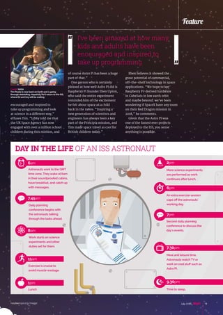 raspberrypi.org/magpi 19July 2016
Feature
encouraged and inspired to
take up programming and look
at science in a different way,”
effuses Tim. “Libby told me that
the UK Space Agency has now
engaged with over a million school
children during this mission, and
of course Astro Pi has been a huge
part of that.”
One person who is certainly
pleased at how well Astro Pi did is
Raspberry Pi founder Eben Upton,
who said the entire experiment
reminded him of the excitement
he felt about space as a child
back in the 1980s. “Inspiring a
new generation of scientists and
engineers has always been a key
part of the Principia mission, and
Tim made space travel as cool for
British children today.”
Eben believes it showed the
great potential of commercial,
off-the-shelf technology in space
applications. “We hope to see
Raspberry Pi-derived hardware
in CubeSats in low earth orbit
and maybe beyond: we’ve been
wondering if SpaceX have any room
on their Red Dragon mission in
2018,” he comments.
Given that the Astro Pi was
one of the fastest ever projects
deployed to the ISS, you sense
anything is possible.
DAY IN THE LIFE OF AN ISS ASTRONAUT
Astronauts work to the GMT
time zone. They wake at 6am
in their soundproofed cabins,
have breakfast, and catch up
with messages.
6am
More science experiments
are performed as work
continues after lunch.
2pm
An extra exercise session
caps off the astronauts’
working day.
6pm
Second daily planning
conference to discuss the
day’s events.
7pm
Meal and leisure time.
Astronauts watch TV or
work on cool stuff such as
Astro Pi.
7.30pm
Daily planning
conference begins with
the astronauts talking
through the tasks ahead.
7.45am
Work starts on science
experiments and other
duties set for them.
8am
Exercise is crucial to
avoid muscle wastage.
11am
Lunch
1pm
Time to sleep.
9.30pm
I’ve been amazed at how many
kids and adults have been
encouraged and inspired to
take up programming
Credit: NASA
Tim Peake is now back on Earth and is going
through debriefing. Hopefully he’ll return to the ISS,
where Ed and Izzywill be waiting
 