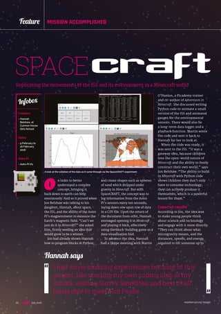 raspberrypi.org/magpi20 July 2016
Feature MISSION ACCOMPLISHED
SPACEcraftReplicating the movements of the ISS and its environment in a Minecraft world
n order to better
understand a complex
concept, bringing it
back down to earth can help
enormously. And so it proved when
Jon Belshaw was talking to his
daughter, Hannah, about space,
the ISS, and the ability of the Astro
Pi’s magnetometer to measure the
Earth’s magnetic field. “Can’t we
just do it in Minecraft?” she asked
him, firmly seeding an idea that
would grow to be a winner.
Jon had already shown Hannah
how to program blocks in Python,
I
and create shapes such as spheres
of sand which dropped under
gravity in Minecraft. But with
SpaceCRAFT, the concept was to
log information from the Astro
Pi’s sensors every ten seconds,
laying down row upon row of data
in a CSV file. Upon the return of
the document from orbit, Hannah
envisaged opening it in Minecraft
and playing it back, effectively
using the block-building game as a
data visualisation tool.
To advance the idea, Hannah
had a Skype meeting with Martin
Creators
> Hannah
Belshaw, at
Cumnor House
Girls School
Dates
 9 February to
16 February
2016
Astro Pi
 Astro Pi Vis
Infobox
I had some amazing experiences because of this
project, like starting my own coding club at my
school, visiting Surrey Satellites, and best of all
being able to meet Tim Peake
Hannah says
O’Hanlon, a Picademy trainer
and co-author of Adventures in
Minecraft. She discussed writing
Python code to animate a small
version of the ISS and animated
gauges for the environmental
sensors. There would also be
a long-term data logger and a
playback function. Martin wrote
the code and sent it back to
Hannah for her to look at.
When the code was ready, it
was sent to the ISS. “It was a
gateway idea, because children
love the open-world nature of
Minecraft and the ability to freely
construct their own world,” says
Jon Belshaw. “The ability to build
in Minecraft with Python code
shows children they don’t only
have to consume technology,
they can actively produce it
themselves, which is a powerful
lesson for them.”
Expected results
According to Jon, the idea was
to make young people think
about science and technology
and engage with it more directly.
“They can think about what
microgravity means, and the
distances, speeds, and energy
required to lift someone up to
A look at the collation of the data as it came through via the SpaceCRAFT experiment
 
