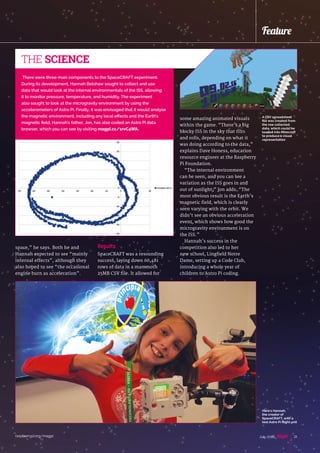 raspberrypi.org/magpi 21July 2016
Feature
space,” he says. Both he and
Hannah expected to see “mainly
internal effects”, although they
also hoped to see “the occasional
engine burn as acceleration”.
There were three main components to the SpaceCRAFT experiment.
During its development, Hannah Belshaw sought to collect and use
data that would look at the internal environmentals of the ISS, allowing
it to monitor pressure, temperature, and humidity. The experiment
also sought to look at the microgravity environment by using the
accelerometers of Astro Pi. Finally, it was envisaged that it would analyse
the magnetic environment, including any local effects and the Earth's
magnetic field. Hannah's father, Jon, has also coded an Astro Pi data
browser, which you can see by visiting magpi.cc/1rvC4WA.
THE SCIENCE
Results
SpaceCRAFT was a resounding
success, laying down 60,481
rows of data in a mammoth
25MB CSV file. It allowed for
some amazing animated visuals
within the game. “There’s a big
blocky ISS in the sky that tilts
and rolls, depending on what it
was doing according to the data,”
explains Dave Honess, education
resource engineer at the Raspberry
Pi Foundation.
“The internal environment
can be seen, and you can see a
variation as the ISS goes in and
out of sunlight,” Jon adds. “The
most obvious result is the Earth’s
magnetic field, which is clearly
seen varying with the orbit. We
didn’t see an obvious acceleration
event, which shows how good the
microgravity environment is on
the ISS.”
Hannah’s success in the
competition also led to her
new school, Lingfield Notre
Dame, setting up a Code Club,
introducing a whole year of
children to Astro Pi coding.
A CSV spreadsheet
file was created from
the raw collected
data, which could be
loaded into Minecraft
to produce a visual
representation
Here's Hannah,
the creator of
SpaceCRAFT, with a
test Astro Pi flight unit
 