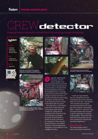 raspberrypi.org/magpi22 July 2016
Feature MISSION ACCOMPLISHED
riginally called Sweaty
Astronaut, this fun
project sought to use
the environmental sensors of the
Astro Pi to detect the presence of
a crew member on board the ISS.
By monitoring fluctuations in
the humidity sensor, a message
would scroll across the LED screen
asking if someone was there. A
picture would then be taken using
the camera, and the idea was
to see how many shots it would
eventually be able to capture.
The concept for Crew Detector
came from Cranmere Primary
School pupil, Jasper Hayler-
Goodall. He, along with all
members of the Cranmere Code
Club, had been encouraged
by teacher Richard Hayler to
submit an entry to the Astro
Pi competition. When the club
found it had won, the children
decided to code the experiment
themselves, and it made for a true
collaborative effort.
CREWdetectorSnapping away at astronauts on board the ISS by detecting changes in humidity
Creators
 Cranmere
Code Club,
at Cranmere
Primary School
Dates
 2 February to
9 February 2016
Astro Pi
 Astro Pi Vis
Infobox
O
“I still can’t quite believe
that the code we wrote in the
computing suite at the school has
been run on the ISS,” says Richard.
“The Cranmere boys and girls
were determined from the outset
that they would do it themselves
when – and not if – they won. I was
also impressed by their attention
to detail, especially the usability
of the program. They clearly felt a
real sense of ownership over the
code, and wanted it to work they
way they thought best.”
Expected results
The team members didn’t
have a set number of expected
When the Crew Detector felt someone's
presence, the astronaut – invariably Tim –
could press a button and pose for a picture
The head Russian cosmonaut, Mikhail
Kornienko, is captured by the Crew Detector
Here, Tim has been caught in action – if the
Crew Detector was left long enough, it snapped
a photo without being asked
 