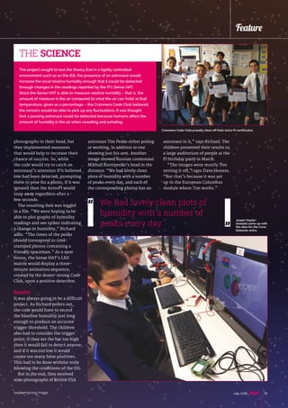 raspberrypi.org/magpi 23July 2016
Feature
photographs in their head, but
they implemented measures
that would help to increase their
chance of success. So, while
the code would try to catch an
astronaut’s attention if it believed
one had been detected, prompting
them to pose for a photo, if it was
ignored then the AstroPi would
snap away regardless after a
few seconds.
The resulting data was logged
in a file. “We were hoping to be
able to plot graphs of humidity
readings and see spikes indicating
a change in humidity,” Richard
adds. “The times of the peaks
should correspond to time-
stamped photos containing a
friendly spaceman.” As a neat
bonus, the Sense HAT’s LED
matrix would display a three-
minute animation sequence,
created by the dozen-strong Code
Club, upon a positive detection.
Results
It was always going to be a difficult
project. As Richard points out,
the code would have to record
the baseline humidity just long
enough to produce an accurate
trigger threshold. The children
also had to consider the trigger
point: if they set the bar too high
then it would fail to detect anyone,
and if it was too low it would
create too many false positives.
This had to be done without truly
knowing the conditions of the ISS.
But in the end, they received
nine photographs of British ESA
astronaut Tim Peake either posing
or working, in addition to one
showing just his arm. Another
image showed Russian cosmonaut
Mikhail Korniyenko’s head in the
distance. “We had lovely clean
plots of humidity with a number
of peaks every day, and each of
the corresponding photos has an
The project sought to test the theory that in a tightly controlled
environment such as on the ISS, the presence of an astronaut would
increase the local relative humidity enough that it could be detected
through changes in the readings reported by the Pi's Sense HAT.
Since the Sense HAT is able to measure relative humidity – that is, the
amount of moisture in the air compared to what the air can 'hold' at that
temperature, given as a percentage – the Cranmere Code Club believed
the sensors would be able to pick up any fluctuations. It was thought
that a passing astronaut could be detected because humans affect the
amount of humidity in the air when sweating and exhaling.
THE SCIENCE
We had lovely clean plots of
humidity with a number of
peaks every day
astronaut in it,” says Richard. The
children presented their results to
a large auditorium of people at the
Pi birthday party in March.
“The images were mostly Tim
setting it off,” says Dave Honess.
“But that’s because it was set
up in the European Columbus
module where Tim works.”
Cranmere Code Club proudly show off their Astro Pi certificates
Jasper Hayler-
Goodall came up with
the idea for the Crew
Detector entry
 
