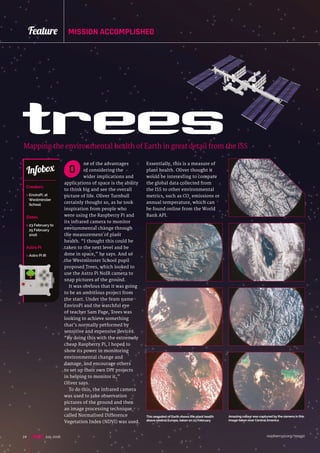 raspberrypi.org/magpi24 July 2016
Feature MISSION ACCOMPLISHED
ne of the advantages
of considering the
wider implications and
applications of space is the ability
to think big and see the overall
picture of life. Oliver Turnbull
certainly thought so, as he took
inspiration from people who
were using the Raspberry Pi and
its infrared camera to monitor
environmental change through
the measurement of plant
health. “I thought this could be
taken to the next level and be
done in space,” he says. And so
the Westminster School pupil
proposed Trees, which looked to
use the Astro Pi NoIR camera to
snap pictures of the ground.
It was obvious that it was going
to be an ambitious project from
the start. Under the team name
EnviroPi and the watchful eye
of teacher Sam Page, Trees was
looking to achieve something
that’s normally performed by
sensitive and expensive devices.
“By doing this with the extremely
cheap Raspberry Pi, I hoped to
show its power in monitoring
environmental change and
damage, and encourage others
to set up their own DIY projects
in helping to monitor it,”
Oliver says.
To do this, the infrared camera
was used to take observation
pictures of the ground and then
an image processing technique
called Normalised Difference
Vegetation Index (NDVI) was used.
treesMapping the environmental health of Earth in great detail from the ISS
Creators
 EnviroPi, at
Westminster
School
Dates
 23 February to
25 February
2016
Astro Pi
 Astro Pi IR
Infobox O
This snapshot of Earth shows the plant health
above central Europe, taken on 23 February
Amazing colour was captured by the camera in this
image taken over CentralAmerica
Essentially, this is a measure of
plant health. Oliver thought it
would be interesting to compare
the global data collected from
the ISS to other environmental
metrics, such as CO2
emissions or
annual temperature, which can
be found online from the World
Bank API.
 