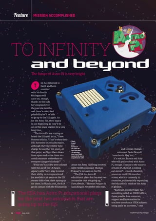 raspberrypi.org/magpi26 July 2016
Feature MISSION ACCOMPLISHED
and beyond
TO INFINITY
im has returned to
Earth and been
reunited
with his family.
His legacy will
carry on, though,
thanks to the kids
he’s inspired over
the past six months,
and there’s a very real
possibility he’ll be able
to go up to the ISS again. As
for the Astro Pis, their legacy
is just beginning as they’ll be
up on the space station for a very
long time.
“The Astro Pis are staying on
board the ISS until 2022,” Dave
Honess tells us. “That’s when their
RTC batteries technically expire,
although they’ll probably hold
charge for another ten years. At
that point, we’ll get them down
from space and retire them to a
comfy museum somewhere so
everyone can go visit them!”
While the Astro Pis were created
with the aid of the UK Space
Agency with Tim’s stay in mind,
their ability to stay operational
for another 6-16 years on the ISS
means that other plans sprang up
for them. In March 2016, the ESA
got in contact with the Foundation
T
The future of Astro Pi is very bright
about the Astro Pis being involved
with French astronaut Thomas
Pesquet’s mission on the ISS.
“The ESA has Astro Pi
educational plans for the next two
astronauts that are going up,”
Dave reveals. “Thomas Pesquet is
launching in November this year,
The ESA has Astro Pi educational plans
for the next two astronauts that are
going up to the ISS
Want
to get
your
hands on
an Astro Pi?
You can start
3D-printing
your own flight
cases to do some
experiments with
and veteran [Italian]
astronaut Paolo Nespoli
launches in May 2017.”
It’s not just France and Italy
who will get involved with Astro
Pi, though. Thanks to the success
of Astro Pi, the ESA is rolling
out Astro Pi-related education
resources to all ESA member
states, which is currently 22
countries, exponentially expanding
the educational reach of the Astro
Pi project.
“Each ESA member state has
something called an ESERO office;
these provide free resources,
support and information for
teachers to enhance STEM subjects
using space as a context,” says
 