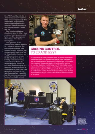 raspberrypi.org/magpi 27July 2016
Feature
On 9 June 2016, Tim Peake connected one of the Astro Pi computers to
the ISS Joint Station LAN using a £4,000 Ethernet cable, whereupon it
was remotely accessed by ground control in Switzerland. To accomplish
this, a double VPN is used along with a Ku band radio link bounced
off a number of satellites in orbit. Firstly, they VPN into the ESA private
network, and from there they open another VPN across the Atlantic to a
NASA computer called the MPCC ground node. That machine uses the
Ku band radio link and has IP connectivity to everything on the ISS Joint
Station LAN. Basically, you can now talk to the Astro Pi from a computer
on the ground.
GROUND CONTROL
TO ED AND IZZY?
Dave. “We’re working with ESA to
distribute hundreds of boxed Astro
Pi kits around Europe through these
ESERO offices. They will have a
range of supporting educational
material in the local languages, so
they could be coming to a school
near you!”
There’s not just educational
plans for the Astro Pis either – their
usefulness hasn’t gone unnoticed
by the rest of the space agencies
that make use of the ISS, as
Dave explains:
“ESA operations are also
planning to use the Astro Pi payload
for a number of utilitarian, non-
educational applications. These
plans are currently in flux, but may
represent a more longer-term use
for the payload for when there are
no ESA crew members on board
the ISS. One idea is for them to
be ‘delay-tolerant networking
download servers’ for the JSL.
Downloading large amounts of
data to the ground usually ties up a
laptop, but because the Astro Pi OS
is a derivative of Debian Linux, they
can easily be configured for this
task. They would have a large USB
hard disk connected, which would
be shared over the JSL network,
Putting on events
around the country
so kids could talk
to Tim; parts of the
ARISS system used
Raspberry Pis such as
the display here
Credit: ESA/NASA
 