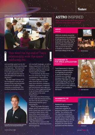 raspberrypi.org/magpi 29July 2016
Feature
and anything copied over by the
crew would be slowly synchronised
to the ground... This means the
payload would be contributing
to the daily operations of the
ISS, and could pave the way for
more Raspberry Pi hardware in
the future.”
The next stage of Astro Pi for
the Foundation is the roll-out
of Astro Pi kits and educational
resources to the other ESA
countries, as mentioned. This
involves translating resources
into multiple languages, as well as
doing competitions in the other
countries, so Dave’s work is still
very much ongoing even though
the first phase has ended.
“I can honestly say that Astro
Pi is one of the best things I’ve
contributed to,” Dave tells us.
“It’s been a huge collaborative
effort from the start. It’s had
input from educators, designers,
engineers, aerospace companies,
and international space agencies.
For me it’s been hugely gratifying
to see all these different people
pull together in the name
of education.”
Even with Astro Pi becoming a
Europe-wide educational mission,
this won’t be the end of Tim’s
relationship with the space-
venturing Pis.
“When Tim Peake flies again
(when, not if), we would love to
build a brand new Astro Pi for him.
It would be faster, better, with
more LEDs, more sensors, and
more buttons, and would allow a
wider range of experimentation for
budding programmers.”
We can’t wait to return to the
final frontier for more experiments
with Ed and Izzy.
ASTRO INSPIRED
Here’s some Raspberry Pi space projects
that have come about since Astro Pi
MAMMOTH-UP
mammoth-up.eu
MaMMoTH-Up is a research
project developing an
experiment container for
payloads launching on Ariane 5
rockets. The container and
the experiment inside it are
controlled by a computer that
provides access to the rocket's
flight telemetry. Airbus DS has
employed an intern to use a
Raspberry Pi as the dummy
payload to test this interface.
ARISS
ariss.org
ARISS lets students around the
world experience the excitement
of talking directly with the crew
of the ISS via ham radio. They’re
looking to fly a third Astro Pi to
act as a dedicated composite
video source for the ham TV,
so students can watch the
astronauts talking on the radio. Credit: Norwich School
RASPBERRY PI
FOR SPACE APPLICATION
tesat.de/en
Tesat-Spacecom is a German
aerospace company which is
investigating the possibility
of qualifying Raspberry Pi
computers as a standard
aerospace part (MIL-PRF-38535,
ESCC9000, EEE-INST-002). This
could enable things like the Pi
Compute Module to be used as
a generic part on many different
spacecraft and satellites in
the future. Credit: Tesat-Spacecom
This won’t be the end of Tim's
relationship with the space-
venturing Pis
Judging was difficult with so many excellent entries; however,
there will be many more competitions to come forAstro Pi
French ESA astronaut Thomas Pesquet will be the
next face you see working with the Astro Pi Credit: Arianespace
 