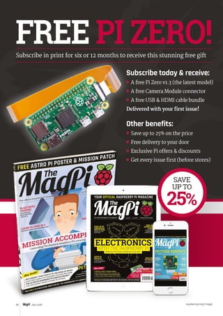 Tutorial WALKTHROUGH
raspberrypi.org/magpi30 July 2016
FREE PI ZERO!Subscribe in print for six or 12 months to receive this stunning free gift
SAVE
UP TO
25%
Subscribe today  receive:
	 A free Pi Zero v1.3 (the latest model)
	 A free Camera Module connector
	 A free USB  HDMI cable bundle
Delivered with your first issue!
Other benefits:
	 Save up to 25% on the price
	 Free delivery to your door
	 Exclusive Pi offers  discounts
	 Get every issue first (before stores)
 