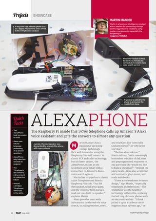 raspberrypi.org/magpi32 July 2016
Projects SHOWCASE
The Raspberry Pi inside this 1970s telephone calls up Amazon’s Alexa
voice assistant and gets the answers to almost any question
 The
AlexaPhone
took two weeks
to build
 Alexa uses
natural
language
processing
AI to answer
questions
 AlexaPhone
only takes two
seconds to
respond
 The
Trimphone’s
dial contains
a tiny amount
of radioactive
tritium
 Around
1.6 million
Trimphones
were sold
in the 1970s
Quick
Facts
MARTIN MANDER
Martin is a business intelligence analyst
with a passion for converting vintage
technology into new creations using
modern components, especially the
Raspberry Pi.
magpi.cc/1U61EvA
artin Manders has a
passion for upcycling
vintage technology.
He’s well-known for using the
Raspberry Pi to add ‘smarts’ to
classic VCR and radio technology,
but his latest project, the
AlexaPhone, makes an old
telephone ultra-smart with a
connection to Amazon’s Alexa
voice search system.
Martin has stripped out a classic
1970s Trimphone and fitted a
Raspberry Pi inside. “You lift
the handset, speak your query,
and the response from Alexa is
read out via a built-in speaker,”
explains Martin.
Alexa provides users with
information on the web via voice
search, including weather, news,
and vital facts like ‘how old is
Graham Norton?’ or ‘why is the
sky blue?’.
“She has a fun side too,”
Martin tells us, “with a seemingly
bottomless selection of dad jokes
and preprogrammed responses to
odd questions like ‘would you like
to build a snowman?’.” Beyond the
jokey façade, Alexa also sets timers
and reminders, plays music, and
reads audiobooks.
“I have a real weakness for retro
design,” says Martin, “especially
telephones and televisions.” The
Trimphone was the height of
technology in the 1970s, replacing
the bell ring of classic phones with
an electronic warbler. “I think I
picked it up at a car boot sale in
Brighton about 15 years ago,” he
M
When the handset is lifted,
the device automatically
connects to Amazon’s Alexa
voice search service
ALEXAPHONE
A speaker is added to the
phone to announce the
results from Alexa
A recycled USB internet phone acts
as a digital microphone and is wired
to the Trimphone’s handset
A pirate-themed speaker was
dismantled to provide the phone
with more volume
 