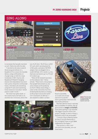 raspberrypi.org/magpi 35July 2016
ProjectsPI ZERO KARAOKE BOX
STEP-01
Hook it up
The karaoke system uses RCA/composite
for video and sound, so you’ll need to find
the old yellow, red, and white ports on the
back of your telly.
STEP-02
Boot it up
Once hooked up, you need to turn it on and
wait for it to load everything up – after that,
you can select a song via your browser.
STEP-03
Belt it out
Once you’ve picked a song, sing. Sing to
your heart’s content. Put all your soul and
emotion into that singular act. Then repeat.
SING ALONG
to automate the karaoke machine
as well. Harry ran with the joke:
“I decided to do some research
about using an Arduino or a
Raspberry Pi to control the karaoke
device, using an IR emitter to
change songs, or look for a way
to emulate a USB. I had an old
Raspberry Pi Model B hanging
around and remembered my uncle
had a pretty cheap but cool karaoke
mixer; I decided to do everything
using the Pi and continued doing
some research to see what I would
need to make it work.”
The mixer was quite small, so
the system had to be built to an
extreme size constraint, hence the
use of a Pi Zero. The Pi has a 128GB
SD card, and is accompanied by
a USB audio card and a USB WiFi
adapter that are plugged into a
small USB hub. All it needs is a mic,
then you can hook it up to a TV and
it’s ready to go.
“Most of the research was done
on the software side,” Harry
reveals. “There were a few projects
that people had worked on, but
none of them works perfectly
on the Pi. While researching, I
came to the conclusion that VLC
worked perfectly with no resizing,
so the project runs in the native
CD-G resolution of 288×192. I
also wanted to make it as bare-
bones as possible,
so it took a lot of trial
and error to run VLC
with a pretty basic web back end
that works perfectly.”
The full code for Harry’s karaoke
box is available on GitHub, like all
good projects (magpi.cc/1UyX3iZ),
if you fancy giving it a go yourself.
The biggest question about this
project, though, is what is Harry’s
favourite song to do on karaoke?
“I mostly sing La Flaca by Jarabe
de Palo (I’m from Puerto Rico),
but in English I have to pick Hotel
California by The Eagles.”
That proves it, then: once
you check into karaoke, you can
never leave.
The basic system was
tested before completion –
not much was needed
Above This tiny box
is unassuming, but
contains all you
need to rock out
 