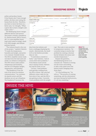 raspberrypi.org/magpi 37July 2016
ProjectsBEEKEEPING SERVER
STEP-01
Arduino and DHT sensor
A DHT (digital humidity and
temperature) sensor is connected to the
Arduino on port 10. An LCD is hooked to
the Arduino, so Valentin can check the
readings locally at the beehive.
STEP-02
Box and buttons
A plastic tub is used as an enclosure
to protect the parts from the bees.
A button is connected to pin 12. Pressing
it activates the backlight so the LCD can
be read in low light conditions.
STEP-03
Bee safe
The Raspberry Pi and Arduino devices are
placed inside the sealed box, with a switch
used to turn it on and off. This unit is then
connected to a weight scale, mounted
at the bottom of the beehive.
INSIDE THE HIVE
pollen and produce honey.
If the flowers don’t have enough
pollen, the bees start eating the
honey from the hive. Therefore,
you have to move the hives to a
better area. So I thought, “What
a great idea to have a weight scale
under a hive.”
The Beekeeping Server merges
different devices and sensors.
The project contains a Raspberry
Pi, Arduino board, DHT23 sensor,
HX-711 scale amplifier board,
load scale (rated at 300kg), small
LCD, WiFi dongle, and lithium
polymer battery.
“The Arduino board is the core
of the project,” explains Valentin.
“It reads the temperature,
humidity and weight, and prints
it in a human-friendly format.
The HX711 amplifier sensor reads
raw data from the load scale and
sends it to Arduino in kilograms.
The DHT sensor reads outdoor
temperature and humidity,
and the LCD [displays] weight,
temperature, and humidity.
“The Raspberry Pi has the
role of the server for wireless
communication,” he continues.
An Apache server and SQL
database are set up in Raspbian.
The Raspberry Pi accesses the
data from the Arduino and
hosts a webpage displaying the
results. Alternatively, the small
LCD on the beehive provides
data on-site.
“It took about a month to
build,” says Valentin, “and of
course there were problems.”
From library issues all the
way to frying a board, Valentin
has had his work cut out.
“At first, I had problems
with getting a reading from
the HX711 sensor. My scale had
different colour codes for the
four wires it has, and the HX711
was getting no data. Currently,
I have problems with the weight
Above The
temperature and
weight of the hive
are accessed
remotely, letting
the owner
know when the
honey is ready
to be collected
I get. The scale is very sensitive
to temperature variation. I’m
currently trying to resolve that
problem by creating a thermal
barrier between the sensor and
outside temperature.”
Despite the gremlins,
the Beekeeping Server is in
constant use. Valentin is ironing
out the issues and looking
to add a solar panel soon (the
battery needs changing every
three days).
“It’s fun building one,” he
tells us. “The process of creating
something, and the information
you learn during the build process,
it’s all very rewarding.”
 