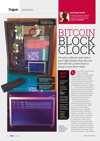 raspberrypi.org/magpi38 July 2016
Projects SHOWCASE
MATTHEW ZIPKIN
A lifelong programmer, Matthew
is a professional audio engineer
working on TV, films, and music.
youtu.be/78u8EQtIXMY
Powered by Pi (and
other things) to connect
to the Bitcoin network
Interact with the monitor
clock and even use it as
a Bitcoin piggy bank
Visualise the current
state of the block chain
with this display
f you work or pay attention
to the technology
industry, you’ll know how
ubiquitous Bitcoin is. The digital
currency is big in the tech world,
and considering how much Bitcoin
is currently worth, it can be very
advantageous to help mine some of
it – it’s basically free money! Well,
minus the expense of the electricity
required to help with the mining.
Raspberry Pis are quite popular for
Bitcoin uses, but Matthew Zipkin
has found a fairly novel way of
connecting his Pi to Bitcoin.
“The Bitcoin Block Clock is
a Bitcoin full node connected
to a 32×32 RGB LED grid, which
visualises certain network
properties in a fun, colourful
clock-like display,” Matthew
explains. “So that’s two things:
a Bitcoin full node is a computer
that runs the Bitcoin software.
It connects to 12 peers on the
network who also run the same
software, and together as part of
the ~7,000-node Bitcoin network
establish the global consensus on
the block chain, the ledger of all
Bitcoin transactions. That software
Visualise a Bitcoin node with a
great light display that tells you
how well the current block is
going in your block chain
 The build took
about four
months
 A full list of
components
can be found
here:
magpi.cc/
1PnglX0
 The enclosure
build was fairly
new ground for
Matthew, but
turned out well
 Matthew chose
the Pi due to
the strength of
the community
 Matthew is
currently
building
a second,
better version
Quick
Facts
I
BITCOIN
BLOCK
CLOCK
Left More
information is
provided on the
screen below
the display
 