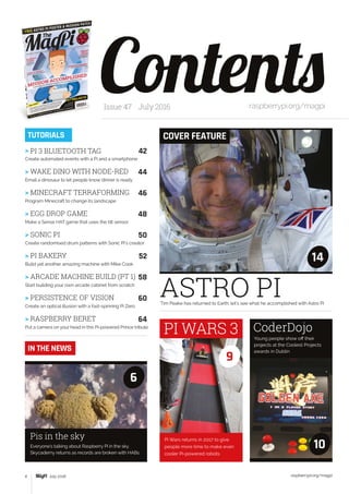 raspberrypi.org/magpi4 July 2016
ASTRO PITim Peake has returned to Earth; let’s see what he accomplished with Astro Pi
ContentsIssue 47 July 2016 raspberrypi.org/magpi
COVER FEATURETUTORIALS
14
Young people show off their
projects at the Coolest Projects
awards in Dublin
Everyone’s talking about Raspberry Pi in the sky.
Skycademy returns as records are broken with HABs
CoderDojo
Pis in the sky
10
6
IN THE NEWS
> PI 3 BLUETOOTH TAG	 42
Create automated events with a Pi and a smartphone
> WAKE DINO WITH NODE-RED	 44
Email a dinosaur to let people know dinner is ready
> MINECRAFT TERRAFORMING	 46
Program Minecraft to change its landscape
> EGG DROP GAME	 48
Make a Sense HAT game that uses the tilt sensor
> SONIC PI	 50
Create randomised drum patterns with Sonic Pi’s creator
> PI BAKERY	 52
Build yet another amazing machine with Mike Cook
> ARCADE MACHINE BUILD (PT 1)	 58
Start building your own arcade cabinet from scratch
> PERSISTENCE OF VISION	 60
Create an optical illusion with a fast-spinning Pi Zero
> RASPBERRY BERET	 64
Put a camera on your head in this Pi-powered Prince tribute
Pi Wars returns in 2017 to give
people more time to make even
cooler Pi-powered robots
PI WARS 3
9
 