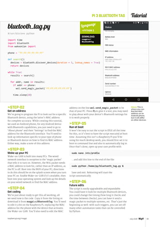 Tutorial
raspberrypi.org/magpi 43July 2016
PI 3 BLUETOOTH TAG
STEP-02
Get an address
We’re going to program the Pi to look out for a specific
Bluetooth device, using the latter’s MAC address
for complete accuracy. While creating this tutorial,
we used an Android phone; for any Android device
with Bluetooth capabilities, you just need to go to
‘About phone’ and then ‘Settings’ to find the MAC
address for the Bluetooth interface. You’ll need to
look up information specific to your type of phone
or Bluetooth device on how to find its MAC address.
Either way, make a note of this address.
STEP-03
Wake up your PC
Wake-on-LAN is built into many PCs. The wired
network interface is receptive to the ‘magic packet’
that tells it to turn on. However, the WoL packet needs
a MAC address to look for, rather than an IP address, as
the PC is off. Boot into the BIOS of your PC; directions
to do this should be on the splash screen when you turn
your PC on. Enable Wake-on-LAN if it’s available, then
boot into your operating system and look up the details
on your wired network to find the MAC address.
STEP-04
Get coding
We’re just about ready to get this all working; all
we need now is the code. Copy it from the listing or
download it from magpi.cc/BluetoothTag. You’ll need
to edit it a bit on the Raspberry Pi, replacing the MAC
address for the phone with the device that activates
the Wake-on-LAN. You’ll also need to edit the MAC
#/usr/bin/env python
import time
import bluetooth
from wakeonlan import
phone = ff:ff:ff:ff:ff:ff
def search():
devices = bluetooth.discover_devices(duration = 5, lookup_names = True)
return devices
while True:
results = search()
for addr, name in results:
if addr == phone:
wol.send_magic_packet('ff:ff:ff:ff:ff:ff')
time.sleep(20)
bluetooth_tag.py
address on the line wol.send_magic_packet to be
that of your PC. Press F5 to give it a test; you may need
to play about with your device’s Bluetooth settings for
it to work properly.
STEP-05
Run at boot
It won’t be easy to run the script in IDLE all the time
for this, so it’s best to have the script executed at boot
time. Assuming this isn’t a Raspberry Pi you’ll be
using for much desktop work, you should first set it to
boot to command line and also to automatically log in.
Once that’s done, open up your user profile with:
sudo nano /etc/profile
…and add this line to the end of the file:
sudo python /home/py/bluetooth_tag.py 
Save and exit. Rebooting will start the
script automatically.
STEP-06
Future edits
The script is easily upgradeable and expandable.
You could have it look for multiple Bluetooth devices,
you could change the timing (how long it checks and
the time between checks), you can have it send a
magic packet to multiple systems, etc. That’s just the
beginning as well: with such triggers, you can set off
many other automation tasks that can be controlled
by Python.
Language
PYTHON 2
DOWNLOAD:
magpi.cc/
BluetoothTag
Above This is
where you can
find the MAC
address on an
Android phone,
but it will differ
on other devices
 