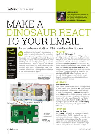 Tutorial STEP BY STEP
raspberrypi.org/magpi44 July 2016
MAKE A
DINOSAUR REACT
TO YOUR EMAILHack a toy dinosaur with Node-RED to provide email notifications
ant to let the kids know it’s time for dinner by
waking a toy in their bedroom? Or have a fun
alert on your desk when you receive an email?
This project takes you step by step through the process
of hacking a cheap toy and using a Raspberry Pi, Node-
RED drag-and-drop visual programming, and simple
electronics to make a dinosaur move on demand. The
electronic circuit used in this project can also be used
to control larger motors, relays, or high power LEDs.
First step, toy dinosaurs – next step, email control of
all your home automation devices?
W
LUCY ROGERS
Tamer of robot dinosaurs, hacker of the
IoT, author. Translates science into
plain English. Positively affecting the
lives of a billion people.
lucyrogers.com / @DrLucyRogers
STEP-01
Install Node-RED on your Pi
Before connecting anything to the GPIO pins of your
Pi, we’ll draw the code. If you have the latest version
of Raspbian Jessie, Node-RED comes installed in your
Programming folder. If not, you can install it via a
terminal (see magpi.cc/28PJz2O). You also need the
Firefox browser. Connect your Pi to the internet, open
Node-RED (MenuProgrammingNode-RED), and
paste the address at the top of the Node-RED window
into Firefox. This address should be something like
http://192.168.X.XXX :1880. You should now see
the Node-RED flow page. If you find everything is
sluggish, you may like to access that address from
another computer’s browser.
STEP-02
Intro to Node-RED
If you haven’t used Node-RED before, start by making
an ‘inject-debug’ flow. Drag an inject node from the
Input section of the left menu into the middle pane.
Its name should change to timestamp. Repeat with a
green debug node from the Output menu. Join the two
by clicking one of the grey pimples and drag it to the
pimple on the other node. Click the big red ‘deploy’
button at the top-left. Activate the inject node by
clicking the square to the left of the word timestamp.
The resulting message (payload) appears in the
debug tab.
STEP-03
Draw the flow
Drag the email node with the connector on the right
into the work area. Double-click it and enter your
email credentials. Connect a debug to the email node,
to check what messages are arriving. The message
contains the email text and who it’s from. Drag in a
switch node and double-click to make some changes.
For Rule1, change the ‘==’ to ‘Contains’ and type
 Connex Action
Dinosaur
Electronics
Kit: magpi.cc/
1ScJbZX
 LED  1kΩ and
330Ω resistors
 NPN Darlington
pair transistor
 Diode 1N4001
 Breadboard
and cables
You’ll
Need
A Darlington pair transistor
allows higher currents to
be switched compared
to a normal transistor
This is where
you put the
dinosaur motor!
This diode
stops back EMF
damaging the Pi
 