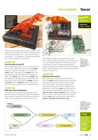 Tutorial
raspberrypi.org/magpi 45July 2016
HACK A DINOSAUR
‘Dinner’ (without quotes) into the text string box. Any
email that contains the word ‘Dinner’ will output to the
first (top) output node. Click ‘+ rule’ near the bottom,
and change ‘==’ to ‘otherwise’. All other messages will
go to the second (bottom) output node.
STEP-04
Turn the motor on and off
The message must just be ‘1’ or ‘0’ to turn the motor
on or off. To change it from the text, add a change
node and change the message to a 1. Connect an
inject node to the input of the change node. This
will allow you to text the flow without sending an
email. Add a delay node and another change node,
and change the message to zero, otherwise the dino
won’t stop. Connect both the first change node and
the delay node to a GPIO out node (connector on
left). Set the pin to physical pin 37. Deploy the flow.
STEP-05
Make the circuit and dinosaur
Connect the circuit as shown in the diagram. Turn
the Pi off before connecting anything to the GPIO pins.
As this motor is low current, we could use a transistor
rather than a Darlington pair. However, the latter
Language
NODE-RED
DOWNLOAD:
magpi.cc/1sNeypk
allows higher currents to be switched, and so this
circuit can be used for other projects – but never mains
or AC. Assemble the dinosaur kit. Make sure the dino
can nod freely. The kit’s battery holder and motor
connect straight to the breadboard. You don’t need the
switch. On the Raspberry Pi, use the ground on physical
pin 39 and GPIO pin 37.
STEP-06
Make dino nod and roar
Turn the Pi back on and open Node-RED again.
Click the inject node and the dinosaur should nod.
Now send an email with ‘Dinner’ in the message
(not in the subject). The dino should nod again!
To get your dino to speak, attach a speaker to the
Raspberry Pi, then add an exec node into the flow.
You may need to install MPlayer onto the Pi (use
sudo apt-get install mplayer from a terminal).
Make sure your ‘roar’ MP3 file is on the Pi. Double-
click the exec node and type in the command box:
mplayer /home/pi/.node-red/roar.mp3
PYTHON
If you want to
do this using
Python, see @
ForToffee’s blog
(magpi.cc/
1sNeTZj) or
Chris Robbins’
(magpi.cc/
1sNeMNi).
Above
The complete
project. Now
you just need to
email ‘Dinner’
to get everyone's
attention
Set your dinosaur
free! There are
already a few
dinos in the
wild – tamed
by @andysc,
@neilcford,
@fortoffee and
@andypiper
Left This
Node-RED flow will
trigger if any email
is received. The
delay node stops
the dino after
five seconds
 