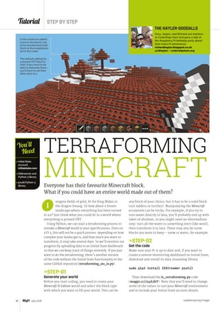 Tutorial STEP BY STEP
raspberrypi.org/magpi46 July 2016
TERRAFORMING
MINECRAFTEveryone has their favourite Minecraft block.
What if you could have an entire world made out of them?
magine fields of gold, fit for King Midas or
the dragon Smaug. Or how about a frozen
landscape where everything has been turned
to ice? Just think what you could do in a world where
everything is primed TNT.
Using Python, we can start a terraforming process to
remake a Minecraft world to your specifications. Even on
a Pi 3, this will not be a quick process: depending on how
complex your landscape is, and how much you want to
transform, it may take several days. So we’ll monitor our
progress by uploading data to an Initial State dashboard
so that we can keep track of things remotely. If you just
want to do the terraforming, there’s another version
of the code without the Initial State functionality in the
same GitHub repository (terraforming_no_is.py).
STEP-01
Generate your world
Before you start coding, you need to create your
Minecraft Pi Edition world and select the block type
with which you want to fill your world. This can be
I
The default setting for
a placed TNT block is
inert. If you want to be
able to detonate them,
you'll have to set their
data value to 1
 Initial State
account
initialstate.com
 ISStreamer and
Python 3 library
 psutil Python 3
library
You’ll
Need
THE HAYLER-GOODALLS
Ozzy, Jasper, and Richard are mentors
at CoderDojo Ham and gave a talk at
the Raspberry Pi birthday party about
their Astro Pi adventures.
richardhayler.blogspot.co.uk
@rdhayler / coderdojoham.org
any block of your choice, but it has to be a solid block
(not ladders or torches). Manipulating the Minecraft
ecosystem can be tricky. For example, if you try to
turn water directly to lava, you’ll probably end up with
lakes of obsidian, so you might need an intermediate
step: turn all the water to something inert (like wool),
then transform it to lava. There may also be some
blocks you want to keep – snow or water, for example.
STEP-02
Get the code
Make sure your Pi is up to date and, if you want to
create a remote monitoring dashboard on Initial State,
download and install its data streaming library:
sudo pip3 install ISStreamer psutil
Then download the is_terraforming.py code
(magpi.cc/234A3hY). Note that you’ll need to change
some of the values to suit your Minecraft environment
and to include your Initial State account details.
In this world we added
snow to the blocks not
to be transformed (add
them to the keepblocks
list in the code)
 