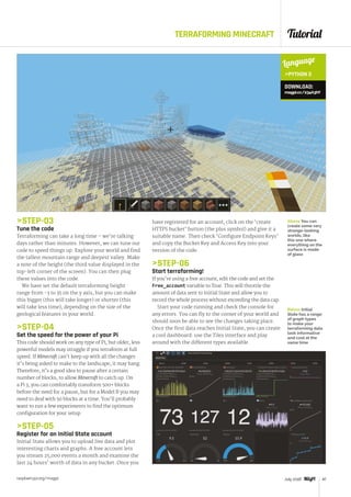 Tutorial
raspberrypi.org/magpi 47July 2016
TERRAFORMING MINECRAFT
STEP-03
Tune the code
Terraforming can take a long time – we’re talking
days rather than minutes. However, we can tune our
code to speed things up. Explore your world and find
the tallest mountain range and deepest valley. Make
a note of the height (the third value displayed in the
top-left corner of the screen). You can then plug
these values into the code.
We have set the default terraforming height
range from -3 to 35 on the y axis, but you can make
this bigger (this will take longer) or shorter (this
will take less time), depending on the size of the
geological features in your world.
STEP-04
Set the speed for the power of your Pi
This code should work on any type of Pi, but older, less
powerful models may struggle if you terraform at full
speed. If Minecraft can’t keep up with all the changes
it’s being asked to make to the landscape, it may hang.
Therefore, it’s a good idea to pause after a certain
number of blocks, to allow Minecraft to catch up. On
a Pi 3, you can comfortably transform 500+ blocks
before the need for a pause, but for a Model B you may
need to deal with 50 blocks at a time. You’ll probably
want to run a few experiments to find the optimum
configuration for your setup.
STEP-05
Register for an Initial State account
Initial State allows you to upload live data and plot
interesting charts and graphs. A free account lets
you stream 25,000 events a month and examine the
last 24 hours’ worth of data in any bucket. Once you
47July 2016
have registered for an account, click on the ‘create
HTTPS bucket’ button (the plus symbol) and give it a
suitable name. Then check ‘Configure Endpoint Keys’
and copy the Bucket Key and Access Key into your
version of the code.
STEP-06
Start terraforming!
If you’re using a free account, edit the code and set the
Free_account variable to True. This will throttle the
amount of data sent to Initial State and allow you to
record the whole process without exceeding the data cap.
Start your code running and check the console for
any errors. You can fly to the corner of your world and
should soon be able to see the changes taking place.
Once the first data reaches Initial State, you can create
a cool dashboard: use the Tiles interface and play
around with the different types available.
Above You can
create some very
strange-looking
worlds, like
this one where
everything on the
surface is made
of glass
Below Initial
State has a range
of graph types
to make your
terraforming data
look informative
and cool at the
same time
Language
PYTHON 3
DOWNLOAD:
magpi.cc/234A3hY
 