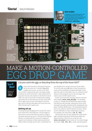Tutorial WALKTHROUGH
raspberrypi.org/magpi48 July 2016
The positions
of the LEDs are
numbered and
use an x and y
axis. However,
this starts from
the top-left of
the matrix
The egg, a yellow
LED, falls from a
random starting
point at the top
of the Sense HAT
Tilt the Sense HAT
left or right to
move the basket
to where you think
the egg will land –
can you catch it?
 Raspberry Pi
Sense HAT
magpi.cc/
1TGGUt5
You’ll
Need ome of the most basic and repetitive games
can be the most fun. Consider Flappy Bird,
noughts and crosses, or even catch. With
this in mind, a simple drop-and-catch game makes
excellent use of the Sense HAT. Code a yellow LED to
drop each second, and a basket on the bottom row of
LEDs. Use code to record the accelerometer reading
and utilise this so that when you tilt your Sense HAT
left or right, you can move the basket to catch the
egg. Catch it and you play again, but if you miss one,
then it breaks and it’s game over.
Getting set up
Ensuring that your Raspberry Pi is turned off, attach
your Sense HAT to the GPIO pins. Use the supports
and screws to secure the HAT into position. Plug in
the power and boot up your Pi. The Sense HAT Python
library is included with the current OS image and
requires no installation. Either load your preferred
Python editor and type up the code, or download it to
your Raspberry Pi, saving it into your home folder.
To run the code, press F5; after a short introduction
screen and a countdown, the game will begin. If you
open the code in a text editor, you can customise some
features of the program such as the messages, the
colours used, and the splash screen.
To edit or use your own message, find the code line
which begins sense.show_message – for example,
on line 32. Change the text within the speech marks
and add your own message. Editing the colour of the
message is possible and achieved by changing the red,
green, and blue (RGB) values. The maximum value for
each is 255, which is the full amount of colour. These
can be combined to create a wide range of colours.
For example, the colour blue is [0, 0, 255].
Like the text, you can also change the colour of the
egg or basket by editing the RGB values within the
square brackets. These are set using the code
sense.set_pixel, found on line 46. You could change
the values to [0, 255, 0] to create a pea drop game!
S
MAKE A MOTION-CONTROLLED
EGG DROP GAMECan you catch the eggs as they drop from the top of the Sense HAT?
DAN ALDRED
A Raspberry Pi Certified Educator and
a lead schoolteacher for CAS. He's
passionate about creating projects and
uses projects like this to engage the
students that he teaches.
tecoed.co.uk / @dan_aldred
 